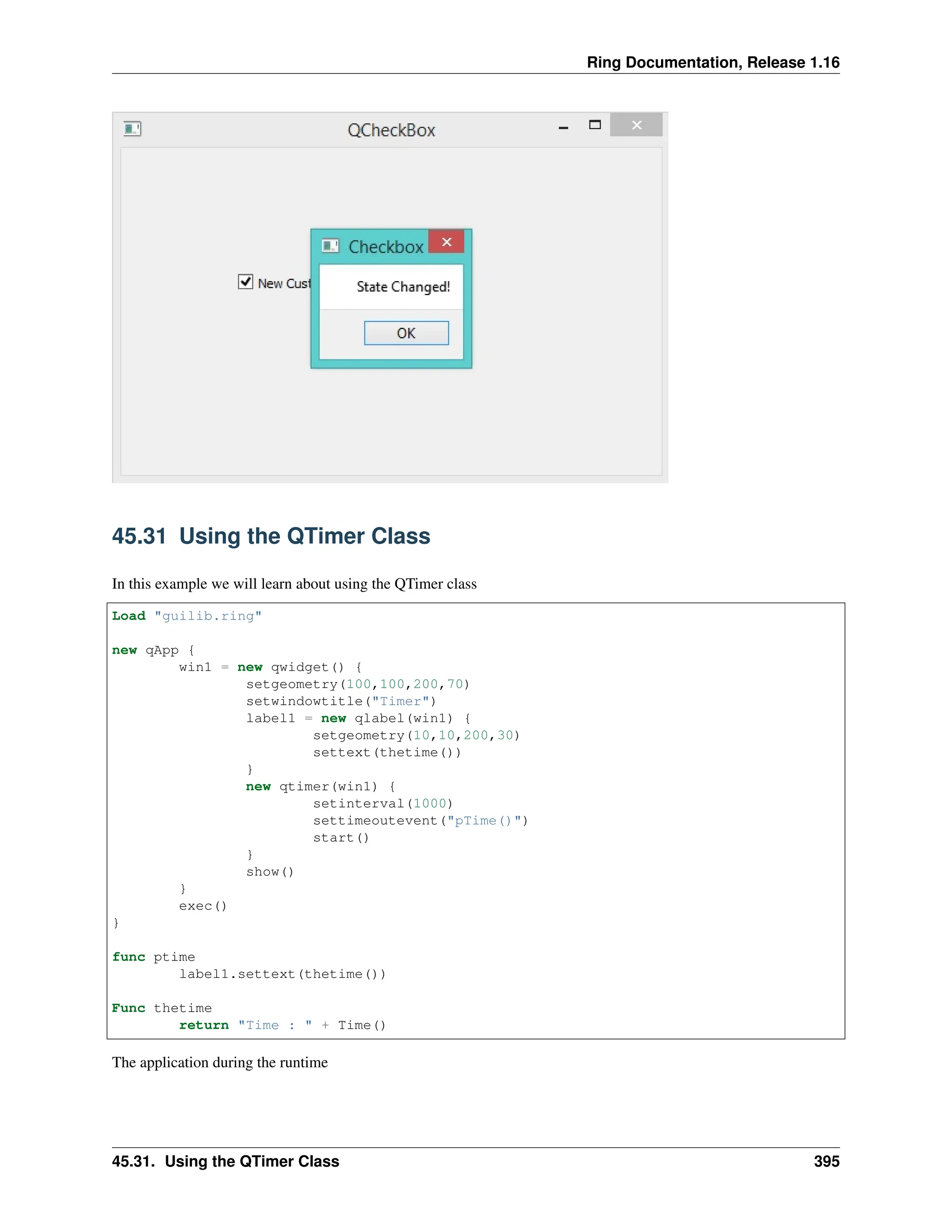 Ring Documentation, Release 1.16 45.31 Using the QTimer Class In this example we will learn about using the QTimer class Load "guilib.ring" new qApp { win1 = new qwidget() { setgeometry(100,100,200,70) setwindowtitle("Timer") label1 = new qlabel(win1) { setgeometry(10,10,200,30) settext(thetime()) } new qtimer(win1) { setinterval(1000) settimeoutevent("pTime()") start() } show() } exec() } func ptime label1.settext(thetime()) Func thetime return "Time : " + Time() The application during the runtime 45.31. Using the QTimer Class 395 