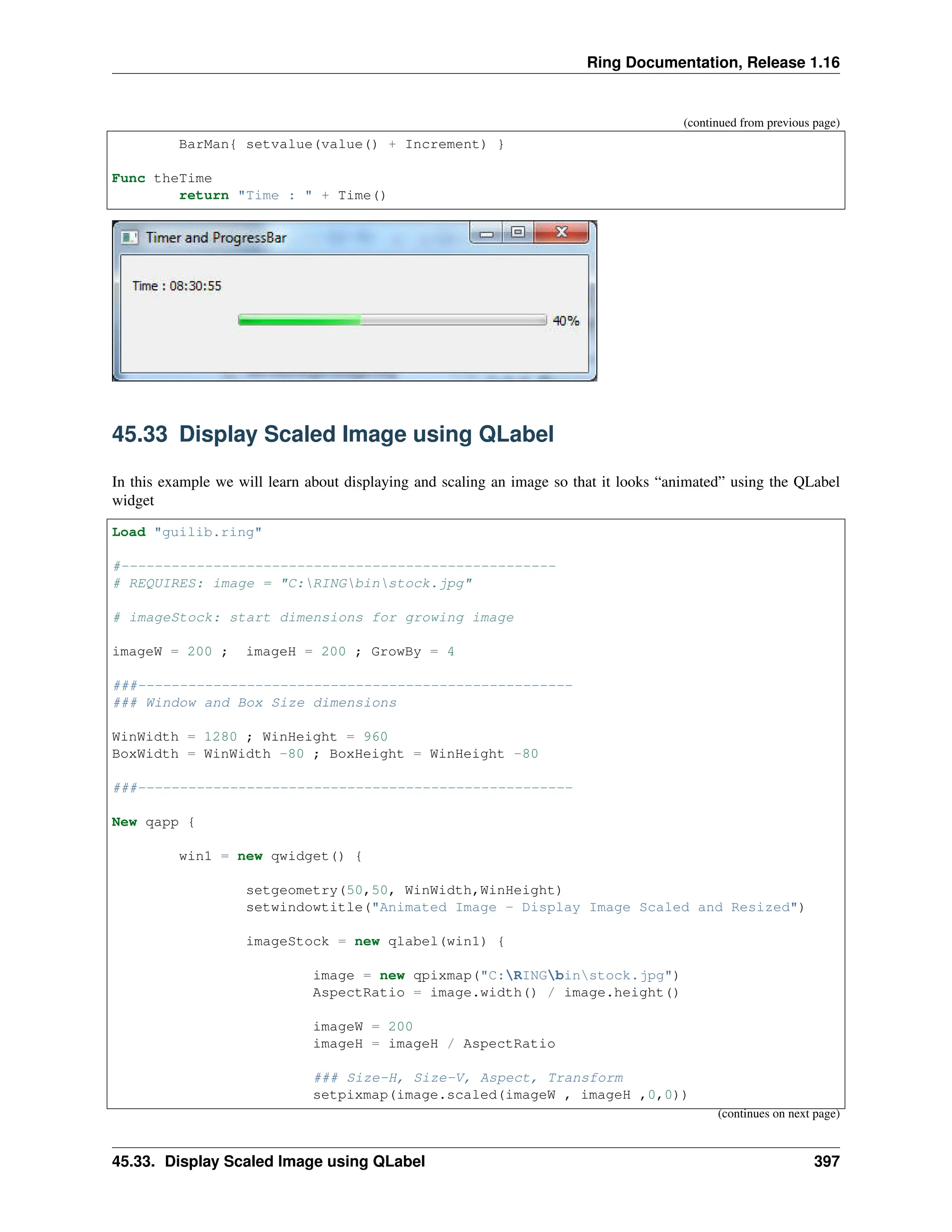 Ring Documentation, Release 1.16 (continued from previous page) BarMan{ setvalue(value() + Increment) } Func theTime return "Time : " + Time() 45.33 Display Scaled Image using QLabel In this example we will learn about displaying and scaling an image so that it looks “animated” using the QLabel widget Load "guilib.ring" #---------------------------------------------------- # REQUIRES: image = "C:RINGbinstock.jpg" # imageStock: start dimensions for growing image imageW = 200 ; imageH = 200 ; GrowBy = 4 ###---------------------------------------------------- ### Window and Box Size dimensions WinWidth = 1280 ; WinHeight = 960 BoxWidth = WinWidth -80 ; BoxHeight = WinHeight -80 ###---------------------------------------------------- New qapp { win1 = new qwidget() { setgeometry(50,50, WinWidth,WinHeight) setwindowtitle("Animated Image - Display Image Scaled and Resized") imageStock = new qlabel(win1) { image = new qpixmap("C:RINGbinstock.jpg") AspectRatio = image.width() / image.height() imageW = 200 imageH = imageH / AspectRatio ### Size-H, Size-V, Aspect, Transform setpixmap(image.scaled(imageW , imageH ,0,0)) (continues on next page) 45.33. Display Scaled Image using QLabel 397 