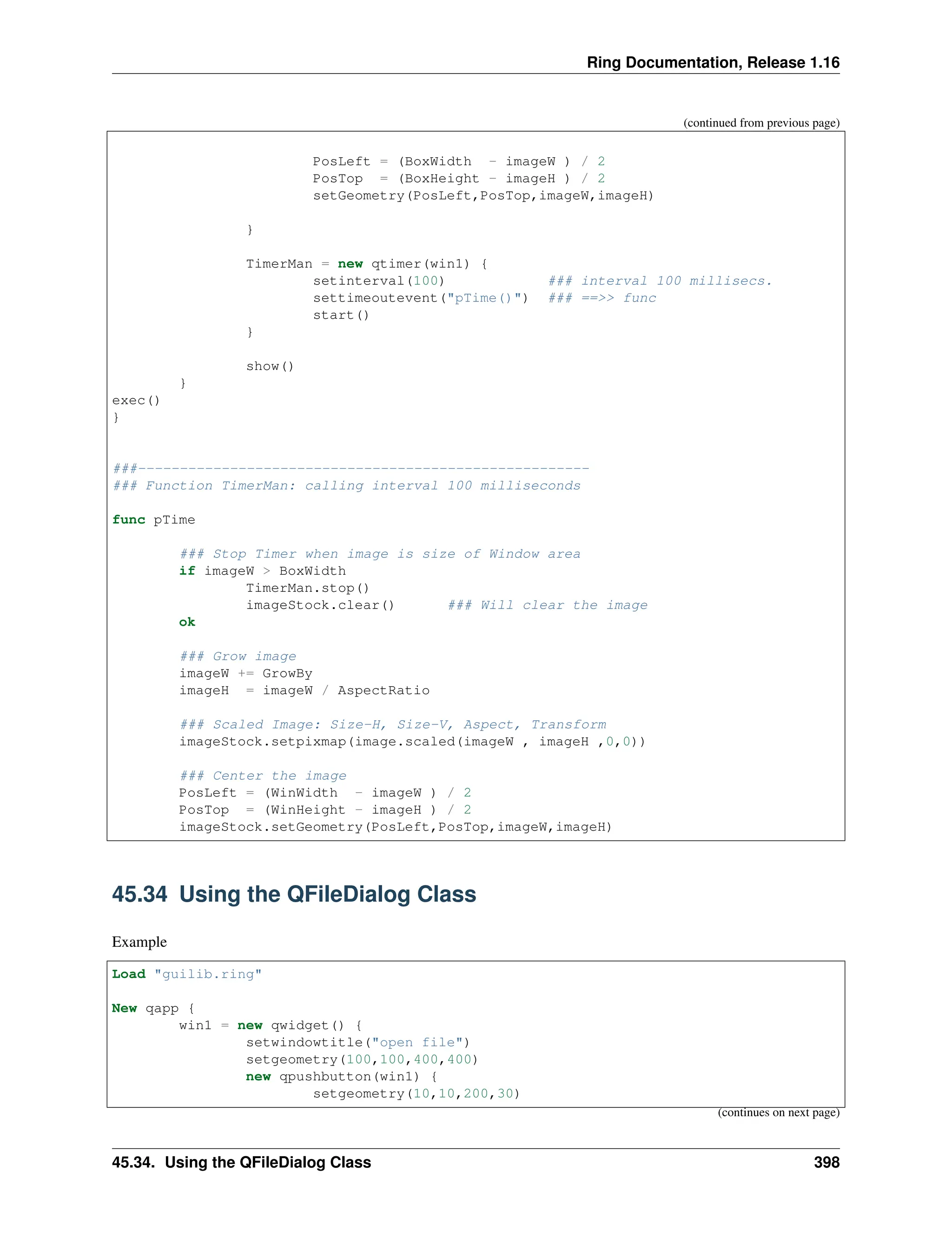 Ring Documentation, Release 1.16 (continued from previous page) PosLeft = (BoxWidth - imageW ) / 2 PosTop = (BoxHeight - imageH ) / 2 setGeometry(PosLeft,PosTop,imageW,imageH) } TimerMan = new qtimer(win1) { setinterval(100) ### interval 100 millisecs. settimeoutevent("pTime()") ### ==>> func start() } show() } exec() } ###------------------------------------------------------ ### Function TimerMan: calling interval 100 milliseconds func pTime ### Stop Timer when image is size of Window area if imageW > BoxWidth TimerMan.stop() imageStock.clear() ### Will clear the image ok ### Grow image imageW += GrowBy imageH = imageW / AspectRatio ### Scaled Image: Size-H, Size-V, Aspect, Transform imageStock.setpixmap(image.scaled(imageW , imageH ,0,0)) ### Center the image PosLeft = (WinWidth - imageW ) / 2 PosTop = (WinHeight - imageH ) / 2 imageStock.setGeometry(PosLeft,PosTop,imageW,imageH) 45.34 Using the QFileDialog Class Example Load "guilib.ring" New qapp { win1 = new qwidget() { setwindowtitle("open file") setgeometry(100,100,400,400) new qpushbutton(win1) { setgeometry(10,10,200,30) (continues on next page) 45.34. Using the QFileDialog Class 398 
