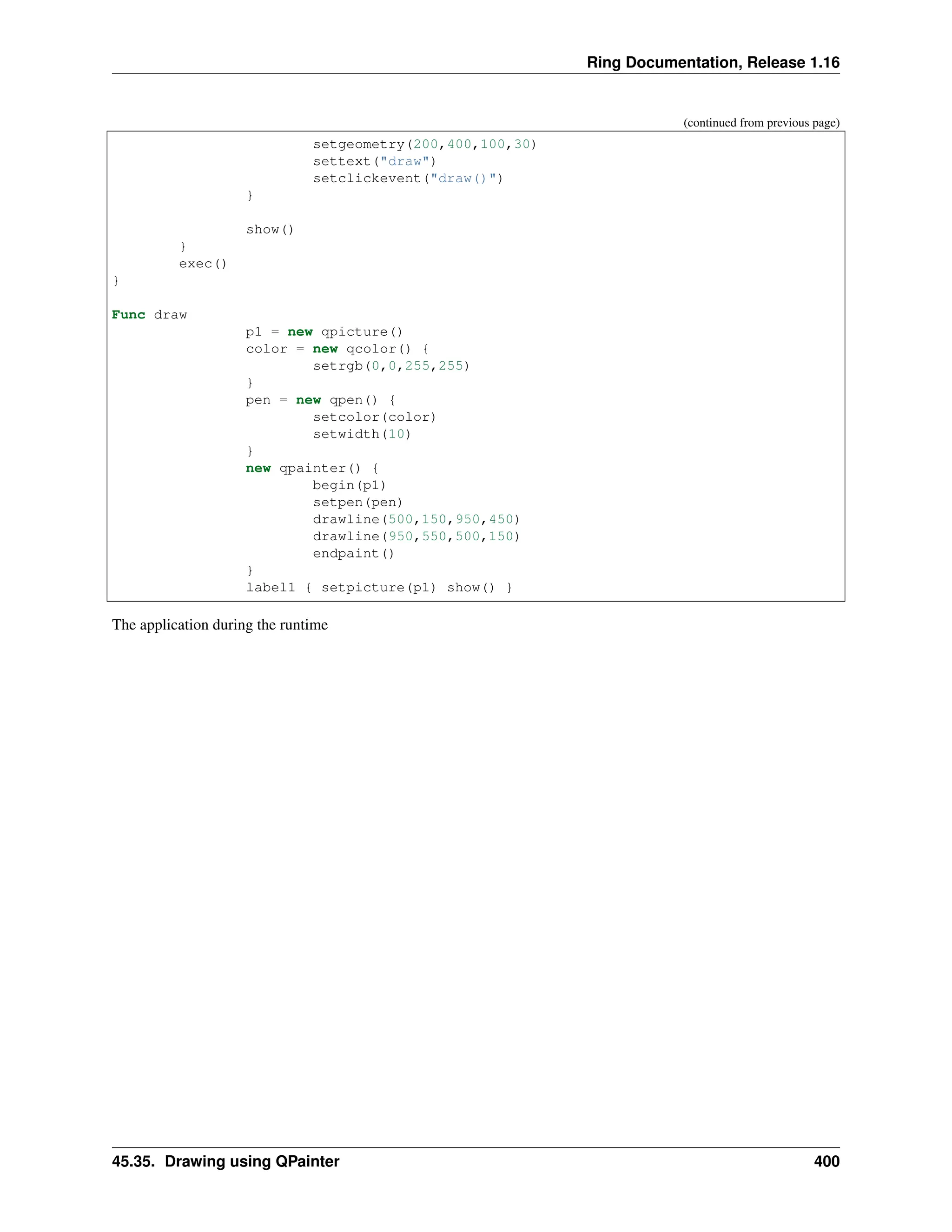 Ring Documentation, Release 1.16 (continued from previous page) setgeometry(200,400,100,30) settext("draw") setclickevent("draw()") } show() } exec() } Func draw p1 = new qpicture() color = new qcolor() { setrgb(0,0,255,255) } pen = new qpen() { setcolor(color) setwidth(10) } new qpainter() { begin(p1) setpen(pen) drawline(500,150,950,450) drawline(950,550,500,150) endpaint() } label1 { setpicture(p1) show() } The application during the runtime 45.35. Drawing using QPainter 400 
