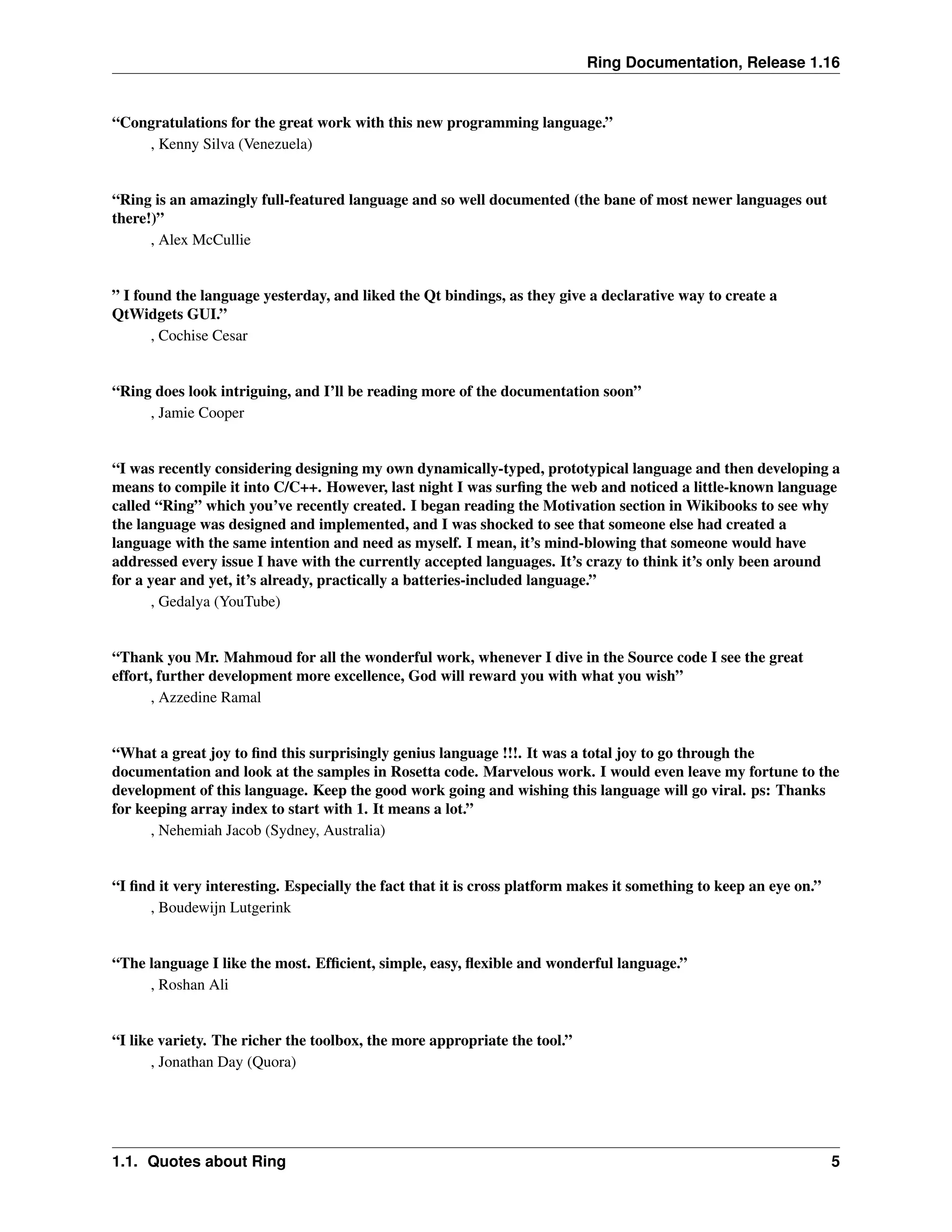 Ring Documentation, Release 1.16 “Congratulations for the great work with this new programming language.” , Kenny Silva (Venezuela) “Ring is an amazingly full-featured language and so well documented (the bane of most newer languages out there!)” , Alex McCullie ” I found the language yesterday, and liked the Qt bindings, as they give a declarative way to create a QtWidgets GUI.” , Cochise Cesar “Ring does look intriguing, and I’ll be reading more of the documentation soon” , Jamie Cooper “I was recently considering designing my own dynamically-typed, prototypical language and then developing a means to compile it into C/C++. However, last night I was surfing the web and noticed a little-known language called “Ring” which you’ve recently created. I began reading the Motivation section in Wikibooks to see why the language was designed and implemented, and I was shocked to see that someone else had created a language with the same intention and need as myself. I mean, it’s mind-blowing that someone would have addressed every issue I have with the currently accepted languages. It’s crazy to think it’s only been around for a year and yet, it’s already, practically a batteries-included language.” , Gedalya (YouTube) “Thank you Mr. Mahmoud for all the wonderful work, whenever I dive in the Source code I see the great effort, further development more excellence, God will reward you with what you wish” , Azzedine Ramal “What a great joy to find this surprisingly genius language !!!. It was a total joy to go through the documentation and look at the samples in Rosetta code. Marvelous work. I would even leave my fortune to the development of this language. Keep the good work going and wishing this language will go viral. ps: Thanks for keeping array index to start with 1. It means a lot.” , Nehemiah Jacob (Sydney, Australia) “I find it very interesting. Especially the fact that it is cross platform makes it something to keep an eye on.” , Boudewijn Lutgerink “The language I like the most. Efficient, simple, easy, flexible and wonderful language.” , Roshan Ali “I like variety. The richer the toolbox, the more appropriate the tool.” , Jonathan Day (Quora) 1.1. Quotes about Ring 5 