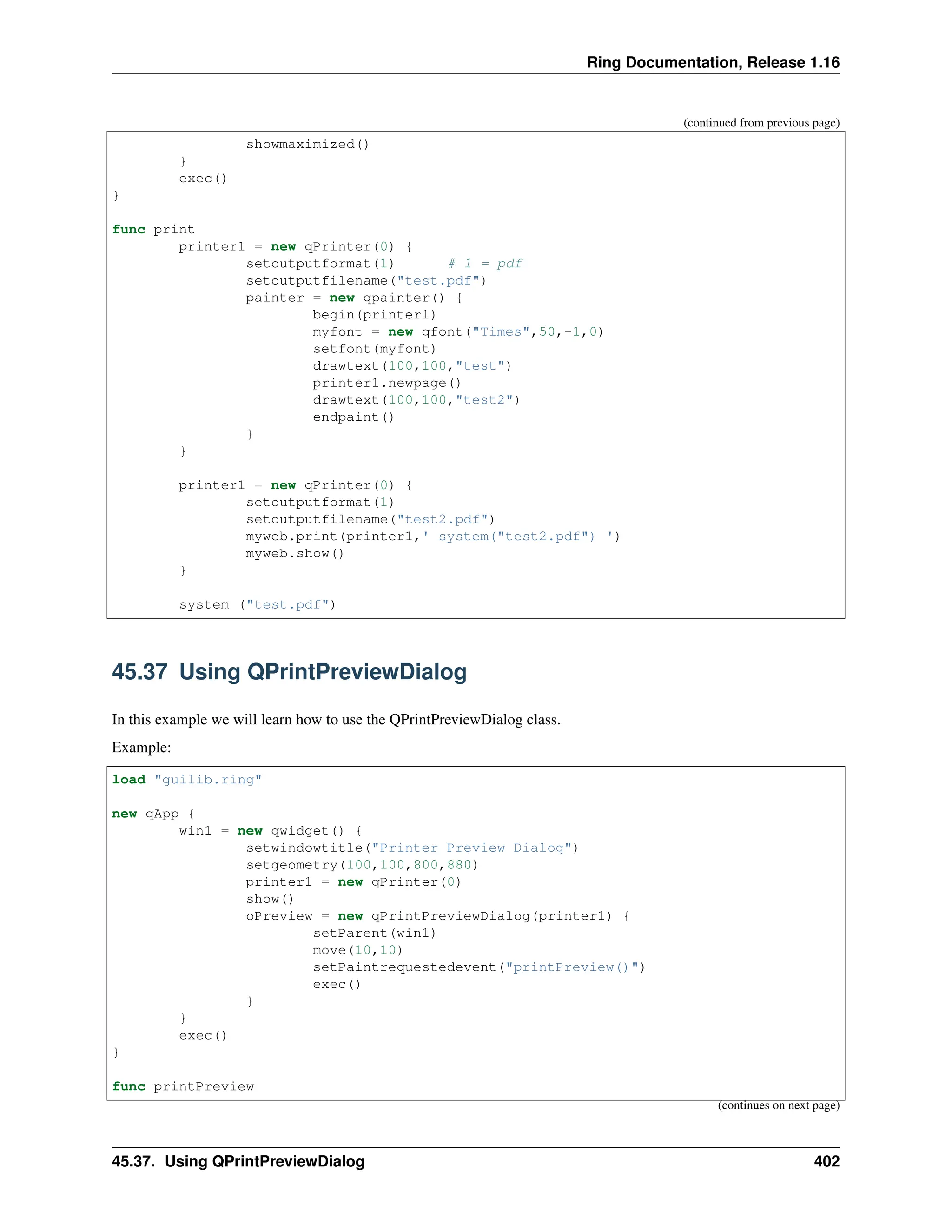 Ring Documentation, Release 1.16 (continued from previous page) showmaximized() } exec() } func print printer1 = new qPrinter(0) { setoutputformat(1) # 1 = pdf setoutputfilename("test.pdf") painter = new qpainter() { begin(printer1) myfont = new qfont("Times",50,-1,0) setfont(myfont) drawtext(100,100,"test") printer1.newpage() drawtext(100,100,"test2") endpaint() } } printer1 = new qPrinter(0) { setoutputformat(1) setoutputfilename("test2.pdf") myweb.print(printer1,' system("test2.pdf") ') myweb.show() } system ("test.pdf") 45.37 Using QPrintPreviewDialog In this example we will learn how to use the QPrintPreviewDialog class. Example: load "guilib.ring" new qApp { win1 = new qwidget() { setwindowtitle("Printer Preview Dialog") setgeometry(100,100,800,880) printer1 = new qPrinter(0) show() oPreview = new qPrintPreviewDialog(printer1) { setParent(win1) move(10,10) setPaintrequestedevent("printPreview()") exec() } } exec() } func printPreview (continues on next page) 45.37. Using QPrintPreviewDialog 402 