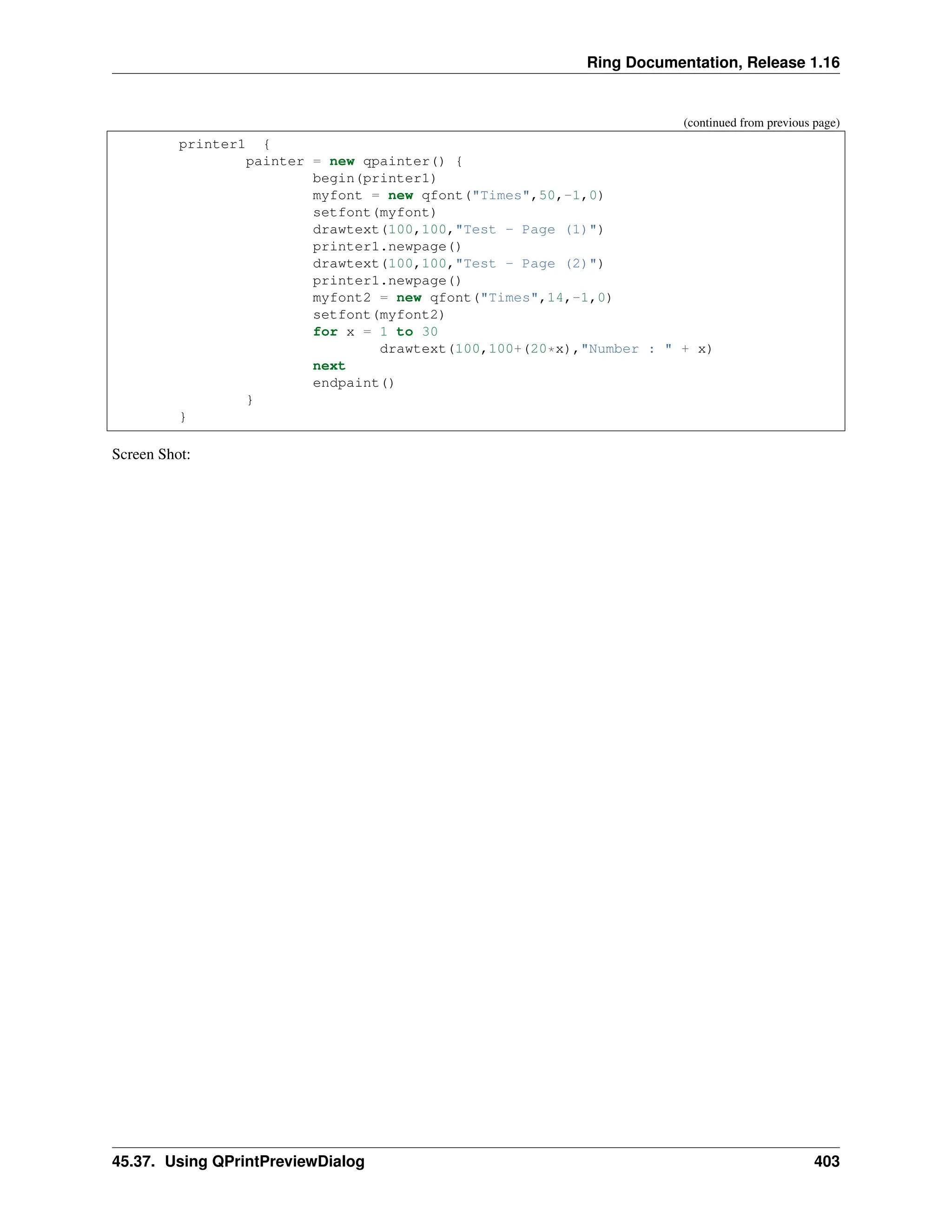Ring Documentation, Release 1.16 (continued from previous page) printer1 { painter = new qpainter() { begin(printer1) myfont = new qfont("Times",50,-1,0) setfont(myfont) drawtext(100,100,"Test - Page (1)") printer1.newpage() drawtext(100,100,"Test - Page (2)") printer1.newpage() myfont2 = new qfont("Times",14,-1,0) setfont(myfont2) for x = 1 to 30 drawtext(100,100+(20*x),"Number : " + x) next endpaint() } } Screen Shot: 45.37. Using QPrintPreviewDialog 403 