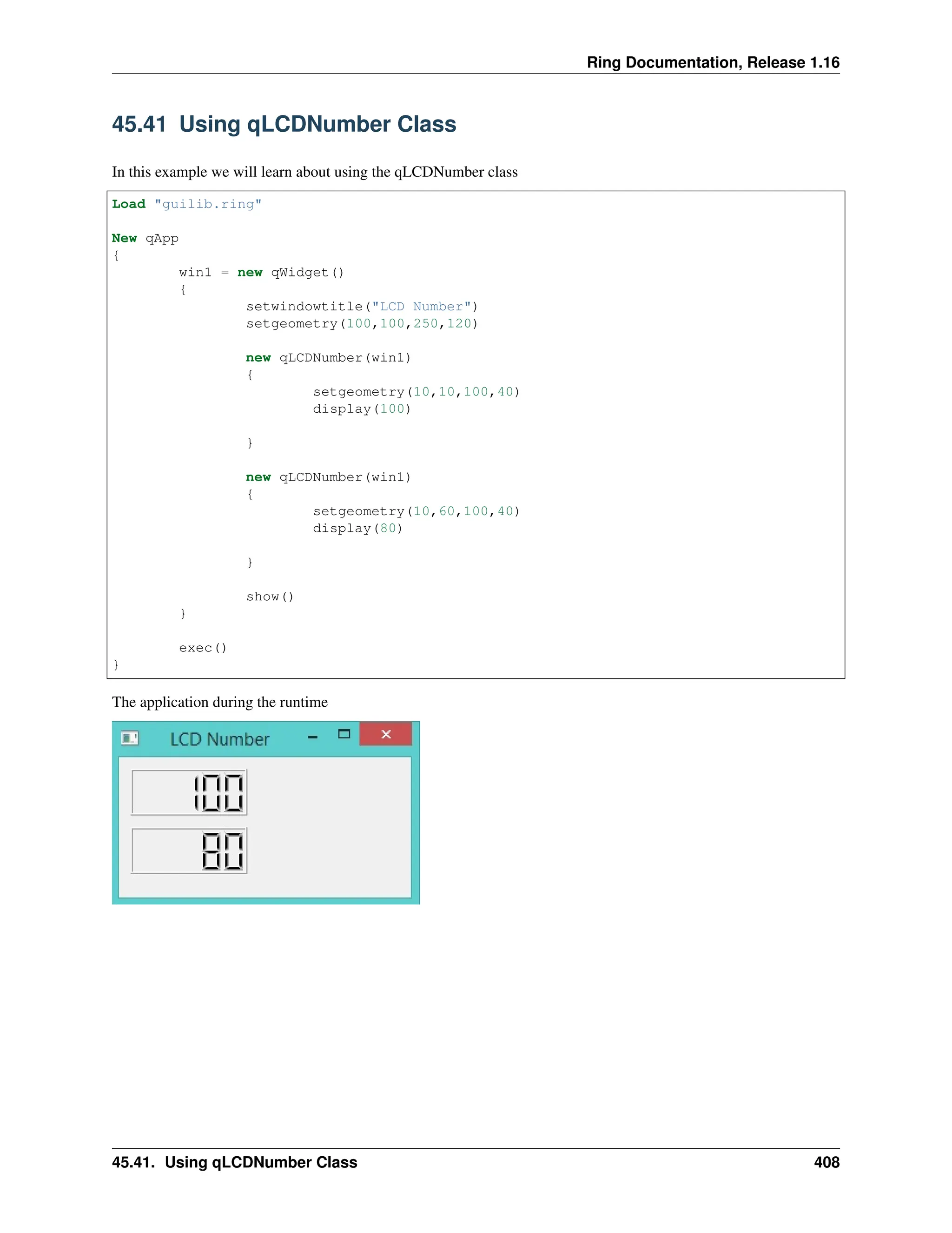 Ring Documentation, Release 1.16 45.41 Using qLCDNumber Class In this example we will learn about using the qLCDNumber class Load "guilib.ring" New qApp { win1 = new qWidget() { setwindowtitle("LCD Number") setgeometry(100,100,250,120) new qLCDNumber(win1) { setgeometry(10,10,100,40) display(100) } new qLCDNumber(win1) { setgeometry(10,60,100,40) display(80) } show() } exec() } The application during the runtime 45.41. Using qLCDNumber Class 408 