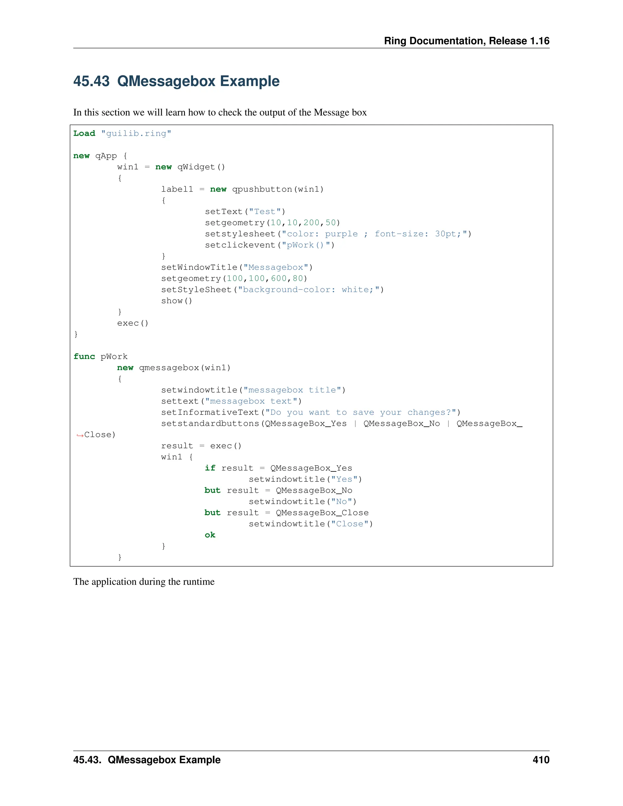 Ring Documentation, Release 1.16 45.43 QMessagebox Example In this section we will learn how to check the output of the Message box Load "guilib.ring" new qApp { win1 = new qWidget() { label1 = new qpushbutton(win1) { setText("Test") setgeometry(10,10,200,50) setstylesheet("color: purple ; font-size: 30pt;") setclickevent("pWork()") } setWindowTitle("Messagebox") setgeometry(100,100,600,80) setStyleSheet("background-color: white;") show() } exec() } func pWork new qmessagebox(win1) { setwindowtitle("messagebox title") settext("messagebox text") setInformativeText("Do you want to save your changes?") setstandardbuttons(QMessageBox_Yes | QMessageBox_No | QMessageBox_ ˓ →Close) result = exec() win1 { if result = QMessageBox_Yes setwindowtitle("Yes") but result = QMessageBox_No setwindowtitle("No") but result = QMessageBox_Close setwindowtitle("Close") ok } } The application during the runtime 45.43. QMessagebox Example 410 