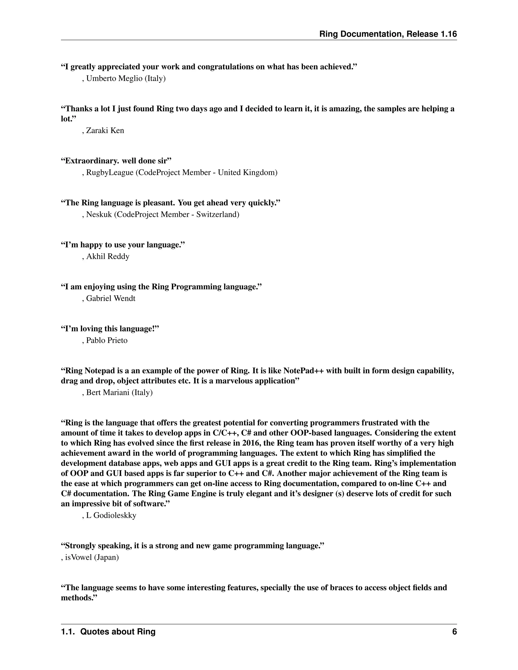 Ring Documentation, Release 1.16 “I greatly appreciated your work and congratulations on what has been achieved.” , Umberto Meglio (Italy) “Thanks a lot I just found Ring two days ago and I decided to learn it, it is amazing, the samples are helping a lot.” , Zaraki Ken “Extraordinary. well done sir” , RugbyLeague (CodeProject Member - United Kingdom) “The Ring language is pleasant. You get ahead very quickly.” , Neskuk (CodeProject Member - Switzerland) “I’m happy to use your language.” , Akhil Reddy “I am enjoying using the Ring Programming language.” , Gabriel Wendt “I’m loving this language!” , Pablo Prieto “Ring Notepad is a an example of the power of Ring. It is like NotePad++ with built in form design capability, drag and drop, object attributes etc. It is a marvelous application” , Bert Mariani (Italy) “Ring is the language that offers the greatest potential for converting programmers frustrated with the amount of time it takes to develop apps in C/C++, C# and other OOP-based languages. Considering the extent to which Ring has evolved since the first release in 2016, the Ring team has proven itself worthy of a very high achievement award in the world of programming languages. The extent to which Ring has simplified the development database apps, web apps and GUI apps is a great credit to the Ring team. Ring’s implementation of OOP and GUI based apps is far superior to C++ and C#. Another major achievement of the Ring team is the ease at which programmers can get on-line access to Ring documentation, compared to on-line C++ and C# documentation. The Ring Game Engine is truly elegant and it’s designer (s) deserve lots of credit for such an impressive bit of software.” , L Godioleskky “Strongly speaking, it is a strong and new game programming language.” , isVowel (Japan) “The language seems to have some interesting features, specially the use of braces to access object fields and methods.” 1.1. Quotes about Ring 6 