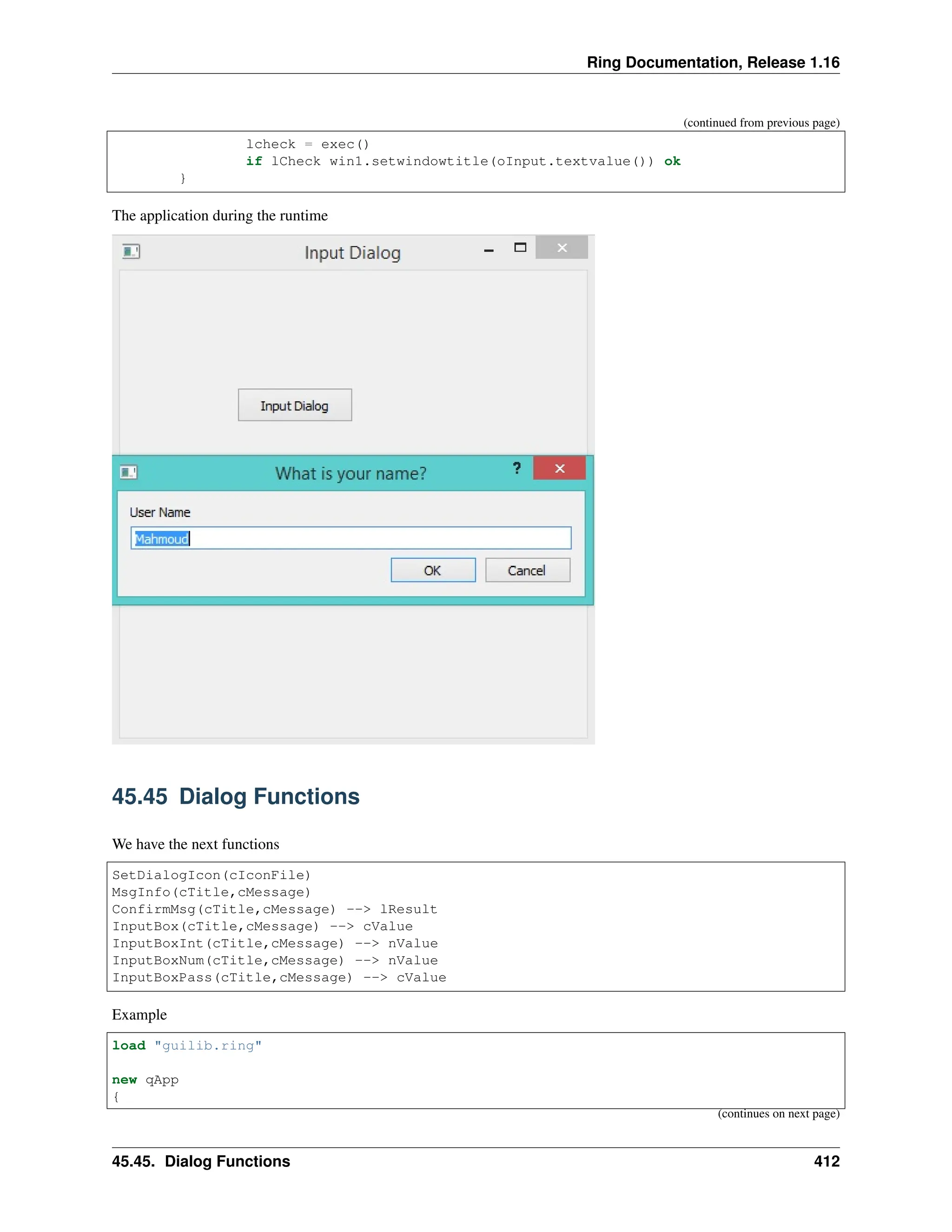 Ring Documentation, Release 1.16 (continued from previous page) lcheck = exec() if lCheck win1.setwindowtitle(oInput.textvalue()) ok } The application during the runtime 45.45 Dialog Functions We have the next functions SetDialogIcon(cIconFile) MsgInfo(cTitle,cMessage) ConfirmMsg(cTitle,cMessage) --> lResult InputBox(cTitle,cMessage) --> cValue InputBoxInt(cTitle,cMessage) --> nValue InputBoxNum(cTitle,cMessage) --> nValue InputBoxPass(cTitle,cMessage) --> cValue Example load "guilib.ring" new qApp { (continues on next page) 45.45. Dialog Functions 412 