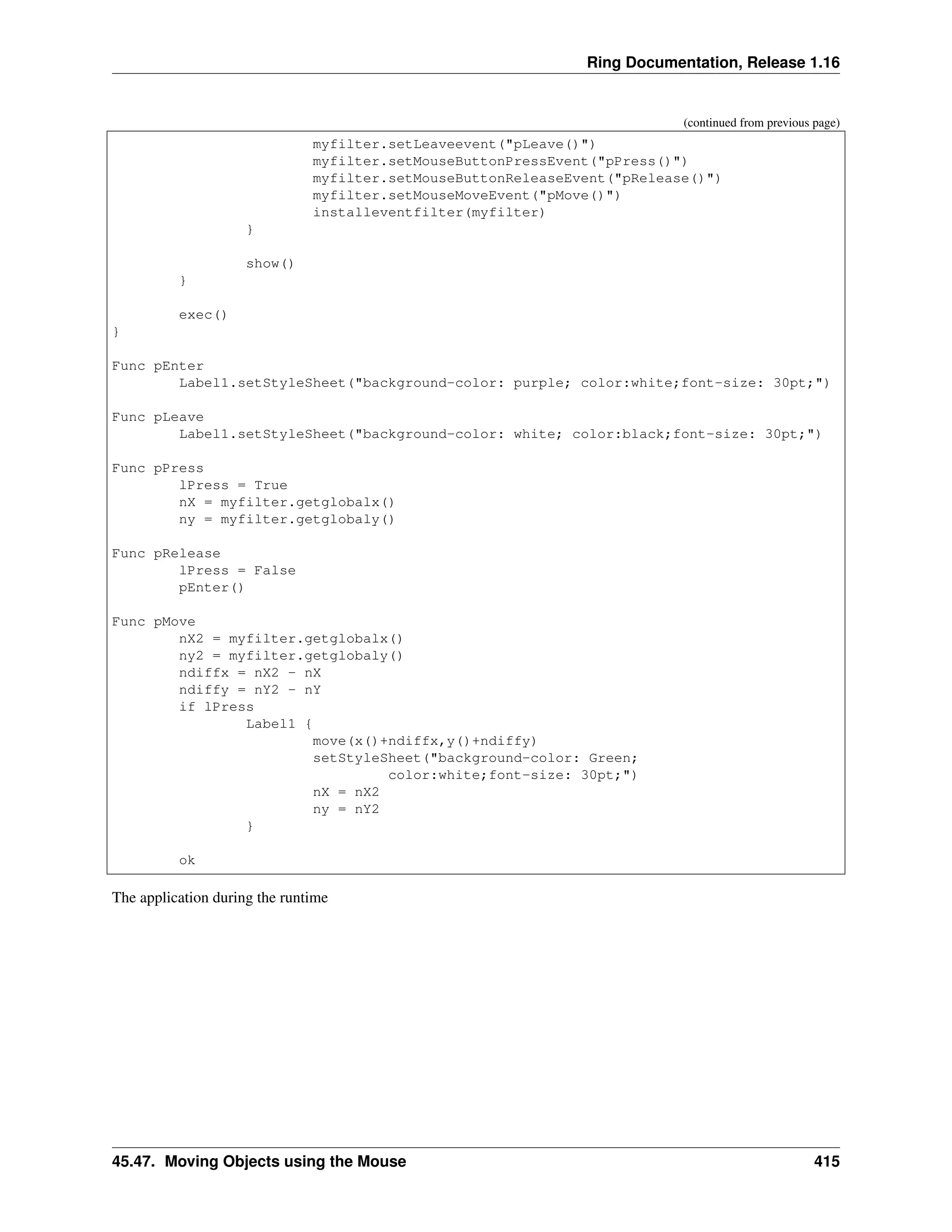 Ring Documentation, Release 1.16 (continued from previous page) myfilter.setLeaveevent("pLeave()") myfilter.setMouseButtonPressEvent("pPress()") myfilter.setMouseButtonReleaseEvent("pRelease()") myfilter.setMouseMoveEvent("pMove()") installeventfilter(myfilter) } show() } exec() } Func pEnter Label1.setStyleSheet("background-color: purple; color:white;font-size: 30pt;") Func pLeave Label1.setStyleSheet("background-color: white; color:black;font-size: 30pt;") Func pPress lPress = True nX = myfilter.getglobalx() ny = myfilter.getglobaly() Func pRelease lPress = False pEnter() Func pMove nX2 = myfilter.getglobalx() ny2 = myfilter.getglobaly() ndiffx = nX2 - nX ndiffy = nY2 - nY if lPress Label1 { move(x()+ndiffx,y()+ndiffy) setStyleSheet("background-color: Green; color:white;font-size: 30pt;") nX = nX2 ny = nY2 } ok The application during the runtime 45.47. Moving Objects using the Mouse 415 