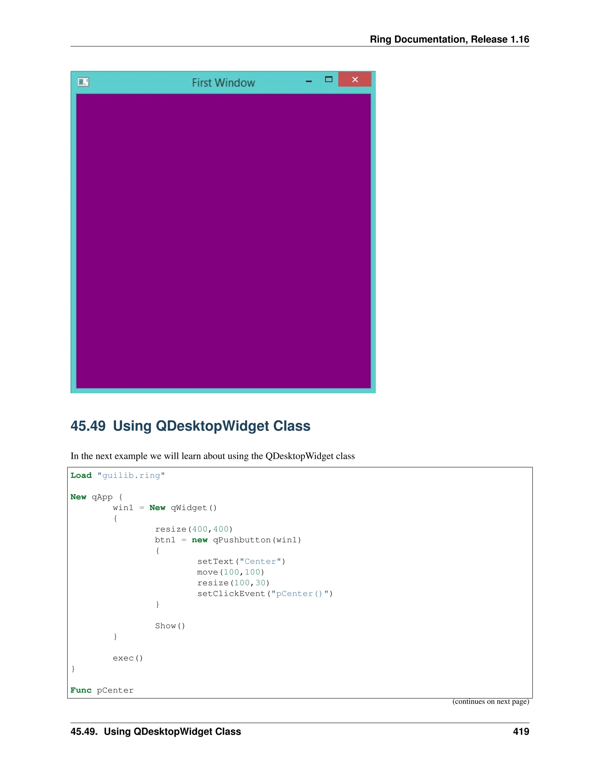 Ring Documentation, Release 1.16 45.49 Using QDesktopWidget Class In the next example we will learn about using the QDesktopWidget class Load "guilib.ring" New qApp { win1 = New qWidget() { resize(400,400) btn1 = new qPushbutton(win1) { setText("Center") move(100,100) resize(100,30) setClickEvent("pCenter()") } Show() } exec() } Func pCenter (continues on next page) 45.49. Using QDesktopWidget Class 419 