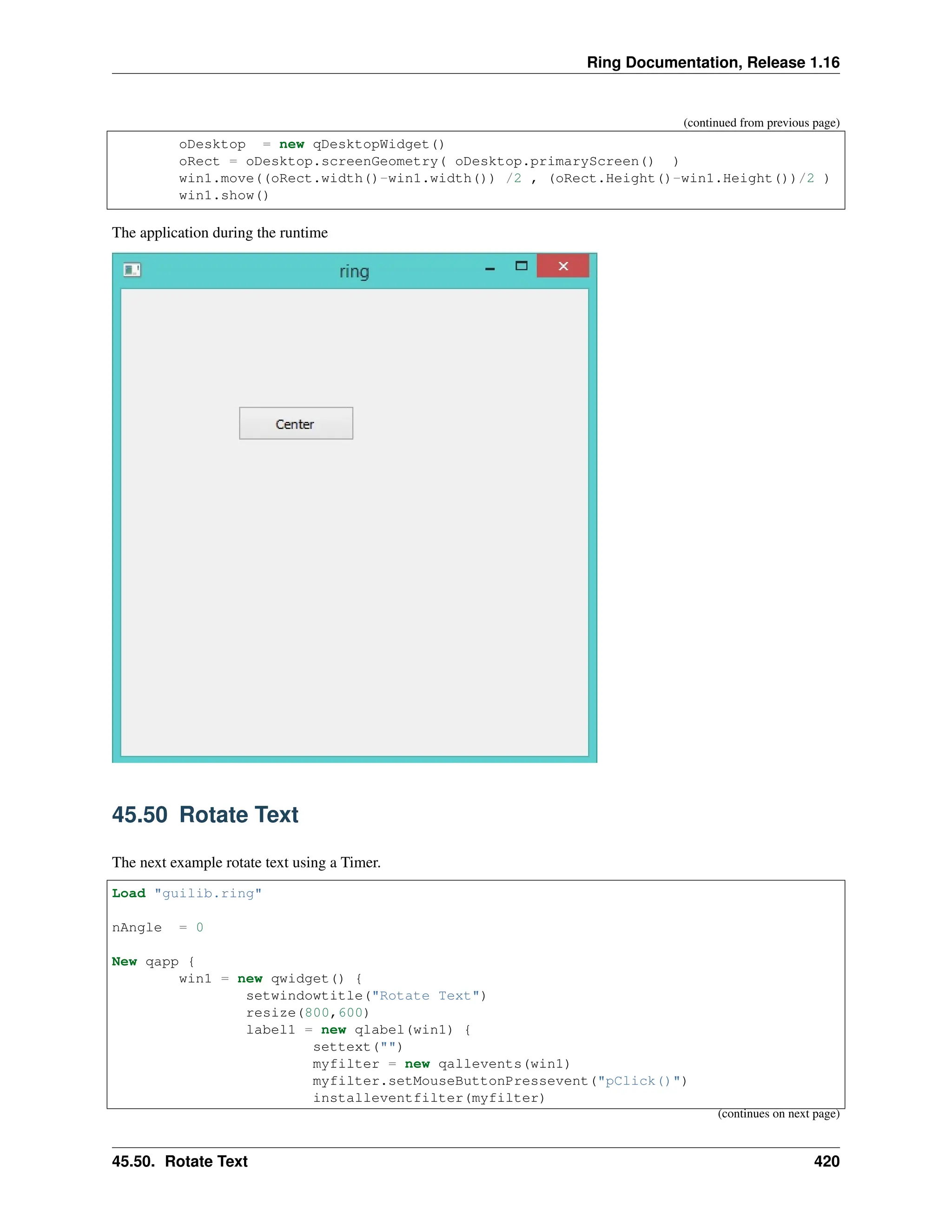 Ring Documentation, Release 1.16 (continued from previous page) oDesktop = new qDesktopWidget() oRect = oDesktop.screenGeometry( oDesktop.primaryScreen() ) win1.move((oRect.width()-win1.width()) /2 , (oRect.Height()-win1.Height())/2 ) win1.show() The application during the runtime 45.50 Rotate Text The next example rotate text using a Timer. Load "guilib.ring" nAngle = 0 New qapp { win1 = new qwidget() { setwindowtitle("Rotate Text") resize(800,600) label1 = new qlabel(win1) { settext("") myfilter = new qallevents(win1) myfilter.setMouseButtonPressevent("pClick()") installeventfilter(myfilter) (continues on next page) 45.50. Rotate Text 420 
