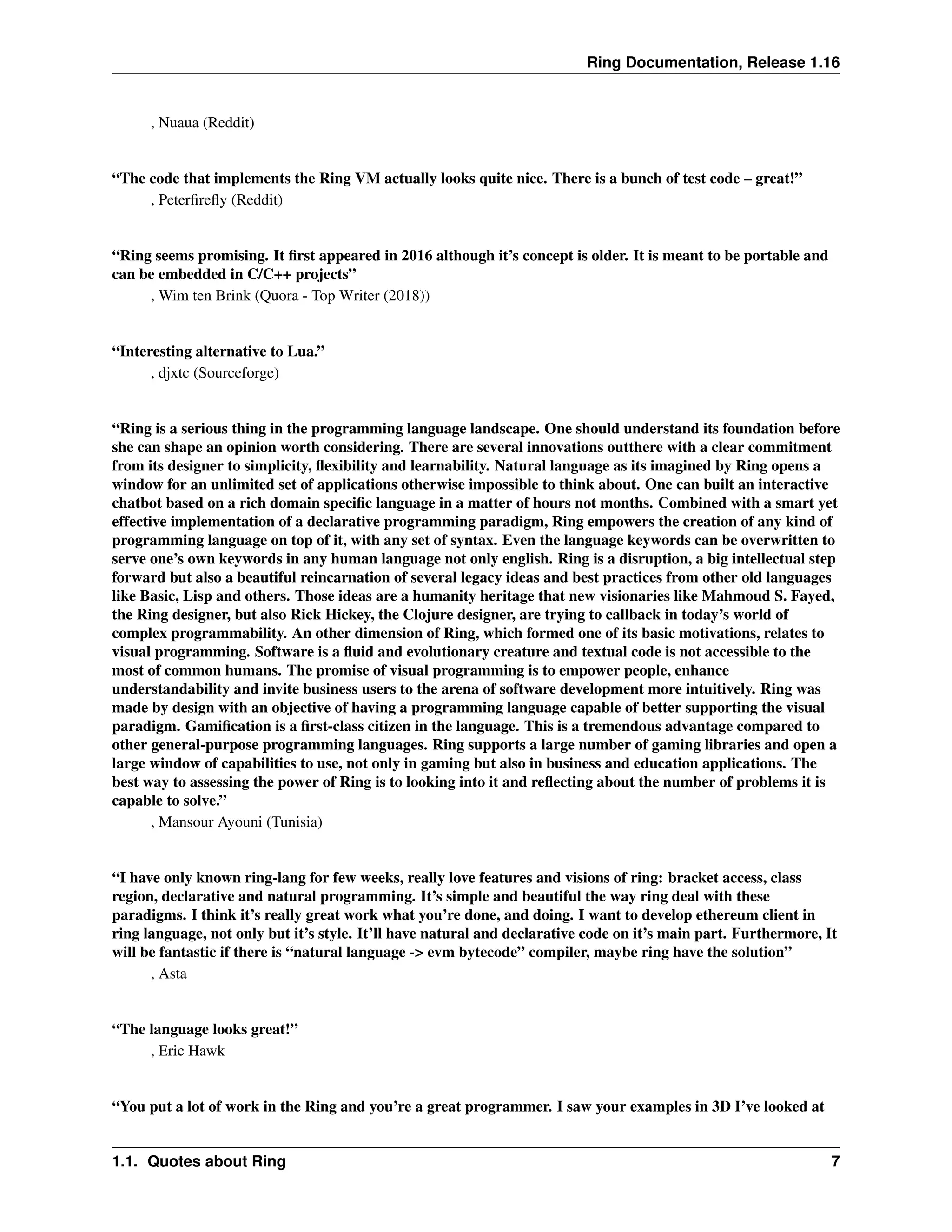 Ring Documentation, Release 1.16 , Nuaua (Reddit) “The code that implements the Ring VM actually looks quite nice. There is a bunch of test code – great!” , Peterfirefly (Reddit) “Ring seems promising. It first appeared in 2016 although it’s concept is older. It is meant to be portable and can be embedded in C/C++ projects” , Wim ten Brink (Quora - Top Writer (2018)) “Interesting alternative to Lua.” , djxtc (Sourceforge) “Ring is a serious thing in the programming language landscape. One should understand its foundation before she can shape an opinion worth considering. There are several innovations outthere with a clear commitment from its designer to simplicity, flexibility and learnability. Natural language as its imagined by Ring opens a window for an unlimited set of applications otherwise impossible to think about. One can built an interactive chatbot based on a rich domain specific language in a matter of hours not months. Combined with a smart yet effective implementation of a declarative programming paradigm, Ring empowers the creation of any kind of programming language on top of it, with any set of syntax. Even the language keywords can be overwritten to serve one’s own keywords in any human language not only english. Ring is a disruption, a big intellectual step forward but also a beautiful reincarnation of several legacy ideas and best practices from other old languages like Basic, Lisp and others. Those ideas are a humanity heritage that new visionaries like Mahmoud S. Fayed, the Ring designer, but also Rick Hickey, the Clojure designer, are trying to callback in today’s world of complex programmability. An other dimension of Ring, which formed one of its basic motivations, relates to visual programming. Software is a fluid and evolutionary creature and textual code is not accessible to the most of common humans. The promise of visual programming is to empower people, enhance understandability and invite business users to the arena of software development more intuitively. Ring was made by design with an objective of having a programming language capable of better supporting the visual paradigm. Gamification is a first-class citizen in the language. This is a tremendous advantage compared to other general-purpose programming languages. Ring supports a large number of gaming libraries and open a large window of capabilities to use, not only in gaming but also in business and education applications. The best way to assessing the power of Ring is to looking into it and reflecting about the number of problems it is capable to solve.” , Mansour Ayouni (Tunisia) “I have only known ring-lang for few weeks, really love features and visions of ring: bracket access, class region, declarative and natural programming. It’s simple and beautiful the way ring deal with these paradigms. I think it’s really great work what you’re done, and doing. I want to develop ethereum client in ring language, not only but it’s style. It’ll have natural and declarative code on it’s main part. Furthermore, It will be fantastic if there is “natural language -> evm bytecode” compiler, maybe ring have the solution” , Asta “The language looks great!” , Eric Hawk “You put a lot of work in the Ring and you’re a great programmer. I saw your examples in 3D I’ve looked at 1.1. Quotes about Ring 7 