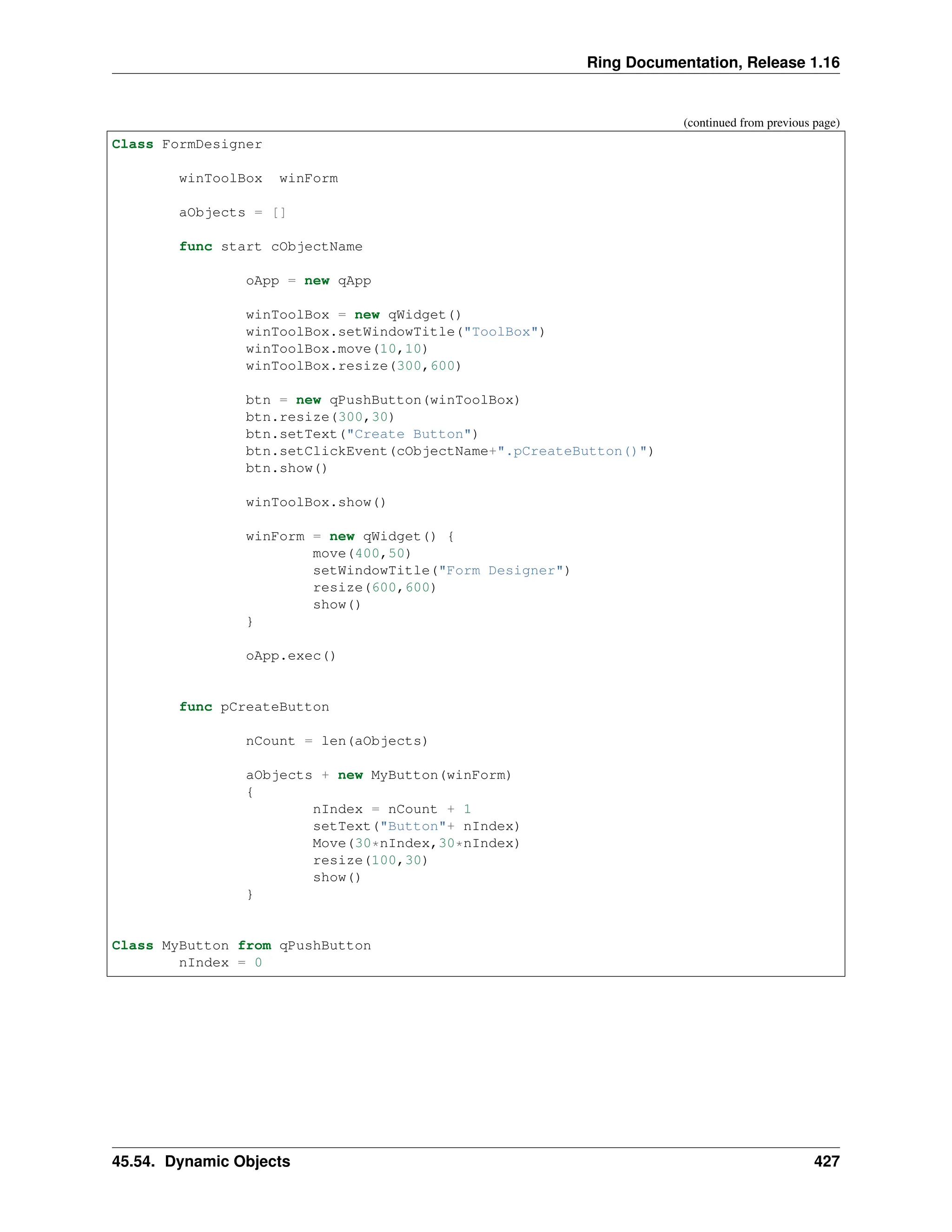 Ring Documentation, Release 1.16 (continued from previous page) Class FormDesigner winToolBox winForm aObjects = [] func start cObjectName oApp = new qApp winToolBox = new qWidget() winToolBox.setWindowTitle("ToolBox") winToolBox.move(10,10) winToolBox.resize(300,600) btn = new qPushButton(winToolBox) btn.resize(300,30) btn.setText("Create Button") btn.setClickEvent(cObjectName+".pCreateButton()") btn.show() winToolBox.show() winForm = new qWidget() { move(400,50) setWindowTitle("Form Designer") resize(600,600) show() } oApp.exec() func pCreateButton nCount = len(aObjects) aObjects + new MyButton(winForm) { nIndex = nCount + 1 setText("Button"+ nIndex) Move(30*nIndex,30*nIndex) resize(100,30) show() } Class MyButton from qPushButton nIndex = 0 45.54. Dynamic Objects 427 