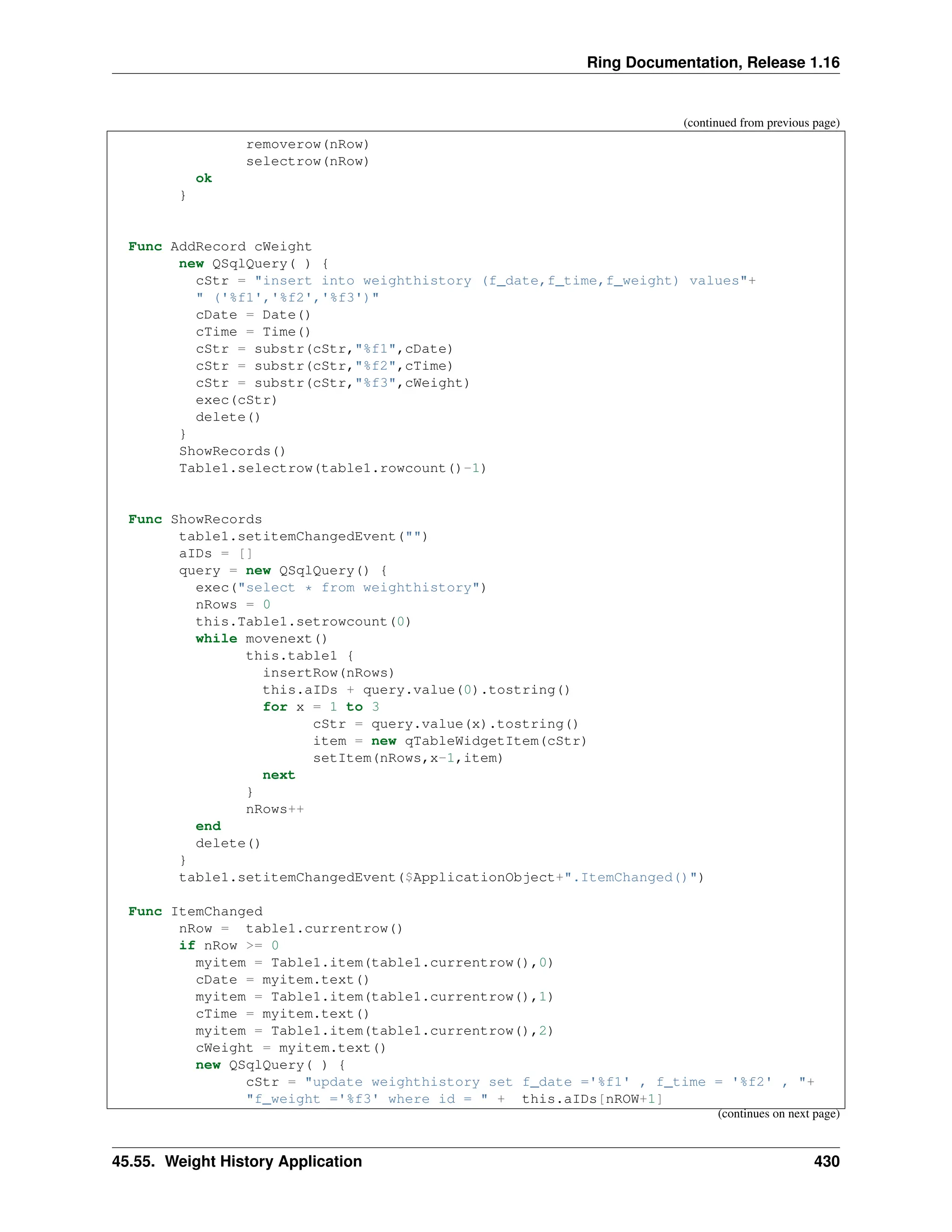 Ring Documentation, Release 1.16 (continued from previous page) removerow(nRow) selectrow(nRow) ok } Func AddRecord cWeight new QSqlQuery( ) { cStr = "insert into weighthistory (f_date,f_time,f_weight) values"+ " ('%f1','%f2','%f3')" cDate = Date() cTime = Time() cStr = substr(cStr,"%f1",cDate) cStr = substr(cStr,"%f2",cTime) cStr = substr(cStr,"%f3",cWeight) exec(cStr) delete() } ShowRecords() Table1.selectrow(table1.rowcount()-1) Func ShowRecords table1.setitemChangedEvent("") aIDs = [] query = new QSqlQuery() { exec("select * from weighthistory") nRows = 0 this.Table1.setrowcount(0) while movenext() this.table1 { insertRow(nRows) this.aIDs + query.value(0).tostring() for x = 1 to 3 cStr = query.value(x).tostring() item = new qTableWidgetItem(cStr) setItem(nRows,x-1,item) next } nRows++ end delete() } table1.setitemChangedEvent($ApplicationObject+".ItemChanged()") Func ItemChanged nRow = table1.currentrow() if nRow >= 0 myitem = Table1.item(table1.currentrow(),0) cDate = myitem.text() myitem = Table1.item(table1.currentrow(),1) cTime = myitem.text() myitem = Table1.item(table1.currentrow(),2) cWeight = myitem.text() new QSqlQuery( ) { cStr = "update weighthistory set f_date ='%f1' , f_time = '%f2' , "+ "f_weight ='%f3' where id = " + this.aIDs[nROW+1] (continues on next page) 45.55. Weight History Application 430 