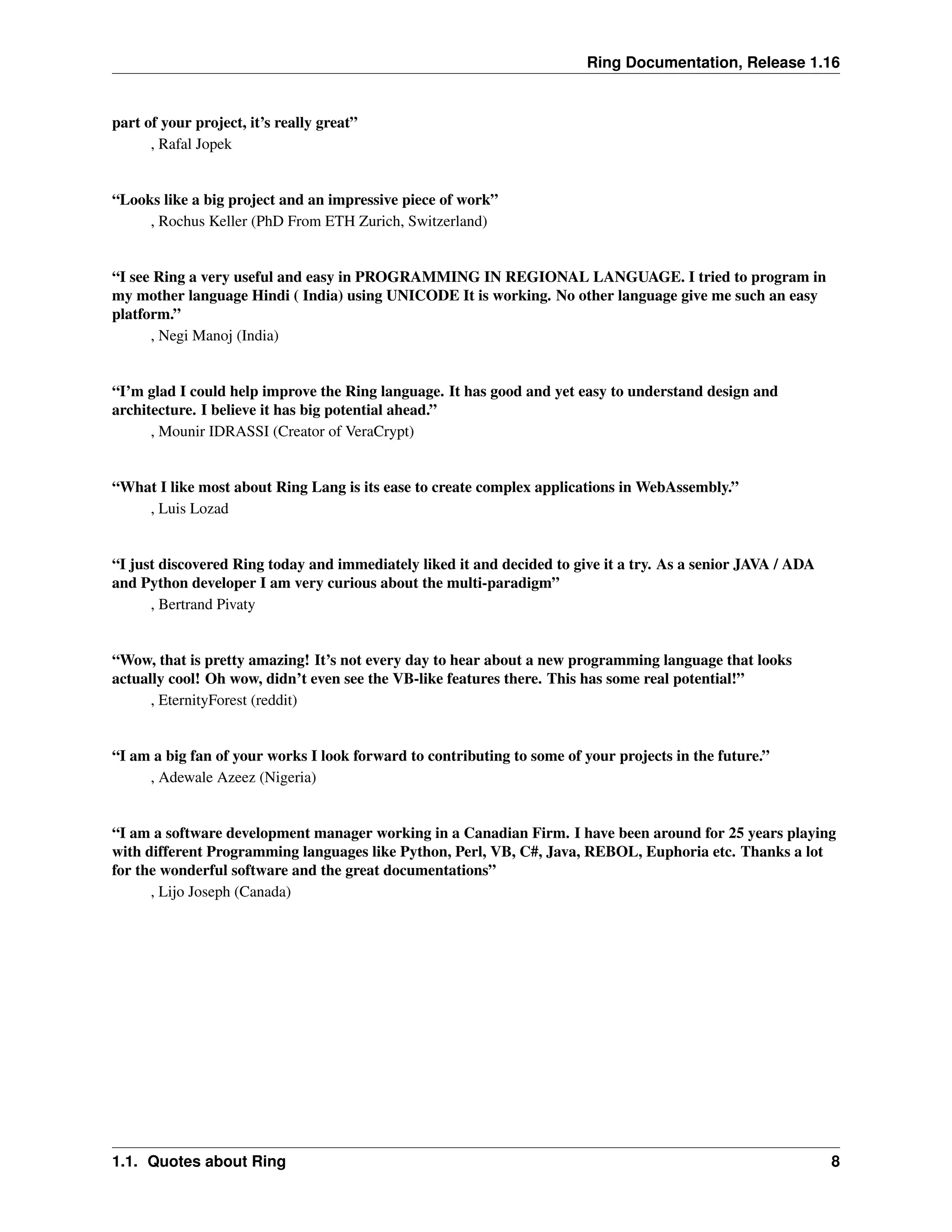 Ring Documentation, Release 1.16 part of your project, it’s really great” , Rafal Jopek “Looks like a big project and an impressive piece of work” , Rochus Keller (PhD From ETH Zurich, Switzerland) “I see Ring a very useful and easy in PROGRAMMING IN REGIONAL LANGUAGE. I tried to program in my mother language Hindi ( India) using UNICODE It is working. No other language give me such an easy platform.” , Negi Manoj (India) “I’m glad I could help improve the Ring language. It has good and yet easy to understand design and architecture. I believe it has big potential ahead.” , Mounir IDRASSI (Creator of VeraCrypt) “What I like most about Ring Lang is its ease to create complex applications in WebAssembly.” , Luis Lozad “I just discovered Ring today and immediately liked it and decided to give it a try. As a senior JAVA / ADA and Python developer I am very curious about the multi-paradigm” , Bertrand Pivaty “Wow, that is pretty amazing! It’s not every day to hear about a new programming language that looks actually cool! Oh wow, didn’t even see the VB-like features there. This has some real potential!” , EternityForest (reddit) “I am a big fan of your works I look forward to contributing to some of your projects in the future.” , Adewale Azeez (Nigeria) “I am a software development manager working in a Canadian Firm. I have been around for 25 years playing with different Programming languages like Python, Perl, VB, C#, Java, REBOL, Euphoria etc. Thanks a lot for the wonderful software and the great documentations” , Lijo Joseph (Canada) 1.1. Quotes about Ring 8 