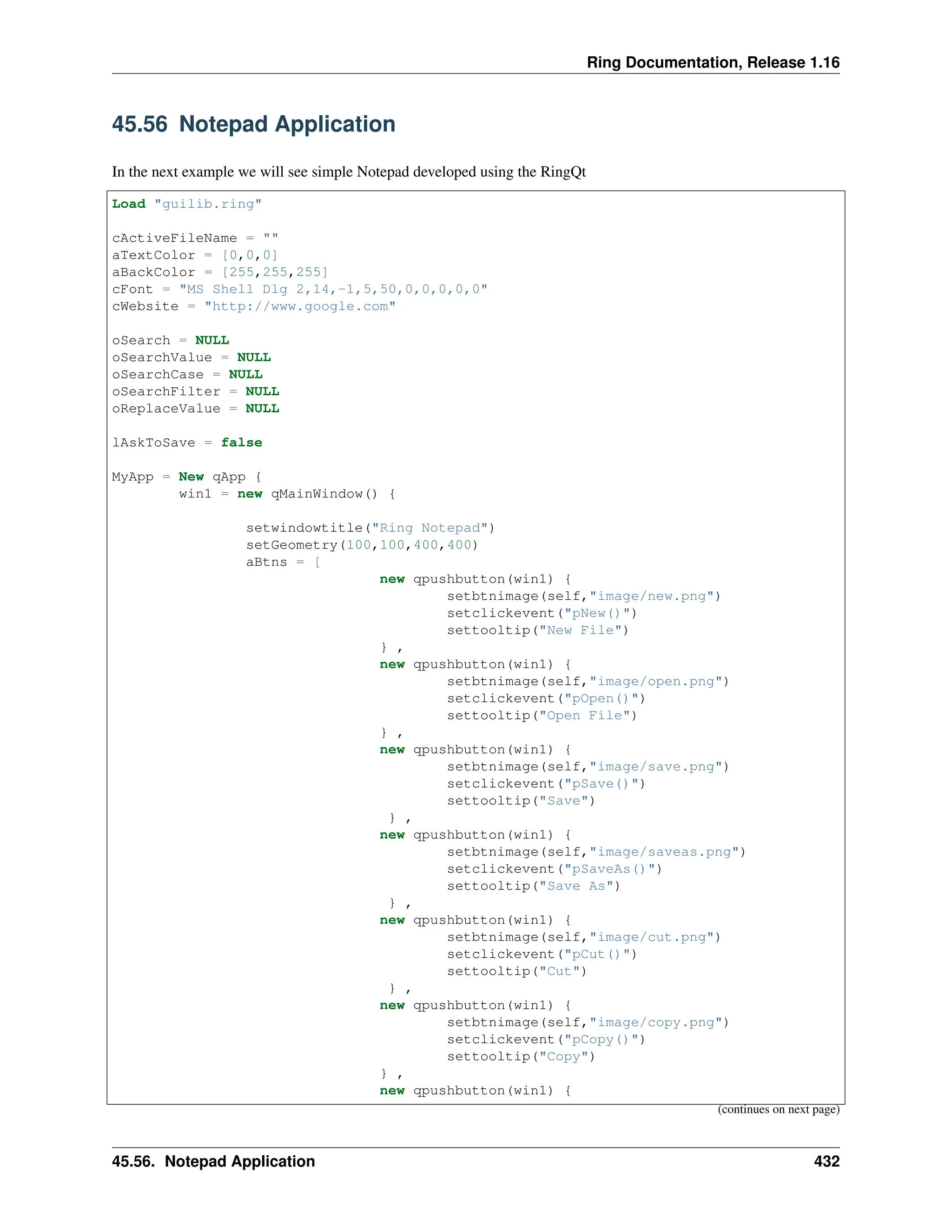Ring Documentation, Release 1.16 45.56 Notepad Application In the next example we will see simple Notepad developed using the RingQt Load "guilib.ring" cActiveFileName = "" aTextColor = [0,0,0] aBackColor = [255,255,255] cFont = "MS Shell Dlg 2,14,-1,5,50,0,0,0,0,0" cWebsite = "http://www.google.com" oSearch = NULL oSearchValue = NULL oSearchCase = NULL oSearchFilter = NULL oReplaceValue = NULL lAskToSave = false MyApp = New qApp { win1 = new qMainWindow() { setwindowtitle("Ring Notepad") setGeometry(100,100,400,400) aBtns = [ new qpushbutton(win1) { setbtnimage(self,"image/new.png") setclickevent("pNew()") settooltip("New File") } , new qpushbutton(win1) { setbtnimage(self,"image/open.png") setclickevent("pOpen()") settooltip("Open File") } , new qpushbutton(win1) { setbtnimage(self,"image/save.png") setclickevent("pSave()") settooltip("Save") } , new qpushbutton(win1) { setbtnimage(self,"image/saveas.png") setclickevent("pSaveAs()") settooltip("Save As") } , new qpushbutton(win1) { setbtnimage(self,"image/cut.png") setclickevent("pCut()") settooltip("Cut") } , new qpushbutton(win1) { setbtnimage(self,"image/copy.png") setclickevent("pCopy()") settooltip("Copy") } , new qpushbutton(win1) { (continues on next page) 45.56. Notepad Application 432 