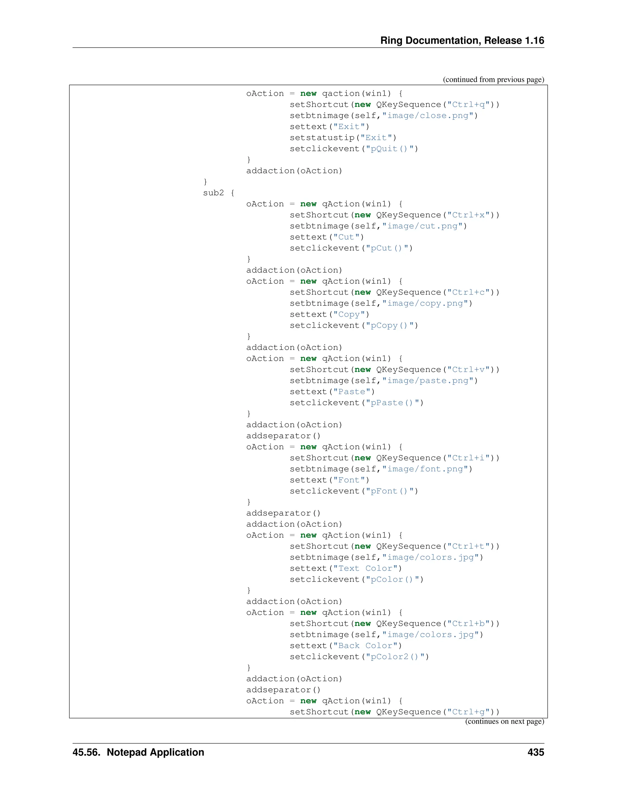 Ring Documentation, Release 1.16 (continued from previous page) oAction = new qaction(win1) { setShortcut(new QKeySequence("Ctrl+q")) setbtnimage(self,"image/close.png") settext("Exit") setstatustip("Exit") setclickevent("pQuit()") } addaction(oAction) } sub2 { oAction = new qAction(win1) { setShortcut(new QKeySequence("Ctrl+x")) setbtnimage(self,"image/cut.png") settext("Cut") setclickevent("pCut()") } addaction(oAction) oAction = new qAction(win1) { setShortcut(new QKeySequence("Ctrl+c")) setbtnimage(self,"image/copy.png") settext("Copy") setclickevent("pCopy()") } addaction(oAction) oAction = new qAction(win1) { setShortcut(new QKeySequence("Ctrl+v")) setbtnimage(self,"image/paste.png") settext("Paste") setclickevent("pPaste()") } addaction(oAction) addseparator() oAction = new qAction(win1) { setShortcut(new QKeySequence("Ctrl+i")) setbtnimage(self,"image/font.png") settext("Font") setclickevent("pFont()") } addseparator() addaction(oAction) oAction = new qAction(win1) { setShortcut(new QKeySequence("Ctrl+t")) setbtnimage(self,"image/colors.jpg") settext("Text Color") setclickevent("pColor()") } addaction(oAction) oAction = new qAction(win1) { setShortcut(new QKeySequence("Ctrl+b")) setbtnimage(self,"image/colors.jpg") settext("Back Color") setclickevent("pColor2()") } addaction(oAction) addseparator() oAction = new qAction(win1) { setShortcut(new QKeySequence("Ctrl+g")) (continues on next page) 45.56. Notepad Application 435 