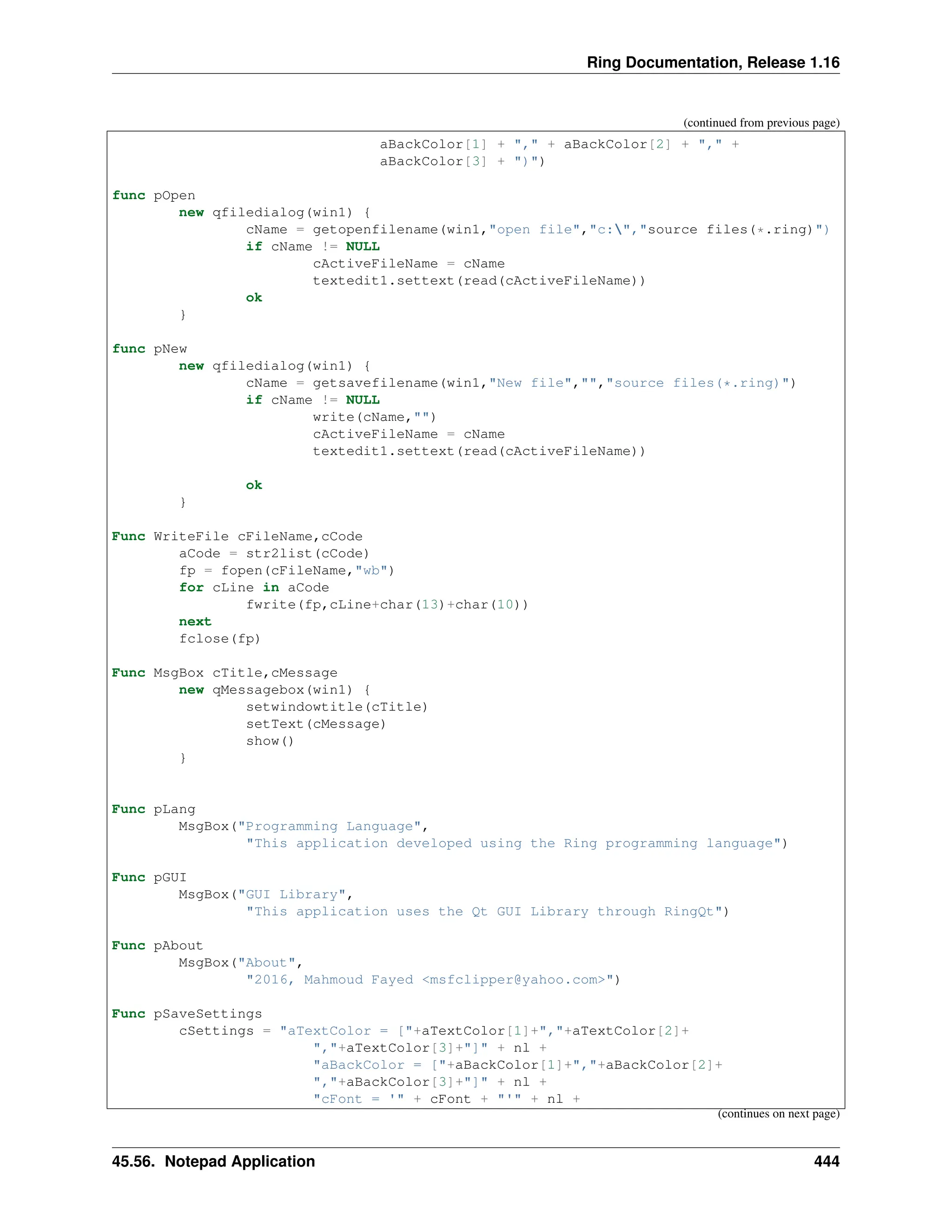 Ring Documentation, Release 1.16 (continued from previous page) aBackColor[1] + "," + aBackColor[2] + "," + aBackColor[3] + ")") func pOpen new qfiledialog(win1) { cName = getopenfilename(win1,"open file","c:","source files(*.ring)") if cName != NULL cActiveFileName = cName textedit1.settext(read(cActiveFileName)) ok } func pNew new qfiledialog(win1) { cName = getsavefilename(win1,"New file","","source files(*.ring)") if cName != NULL write(cName,"") cActiveFileName = cName textedit1.settext(read(cActiveFileName)) ok } Func WriteFile cFileName,cCode aCode = str2list(cCode) fp = fopen(cFileName,"wb") for cLine in aCode fwrite(fp,cLine+char(13)+char(10)) next fclose(fp) Func MsgBox cTitle,cMessage new qMessagebox(win1) { setwindowtitle(cTitle) setText(cMessage) show() } Func pLang MsgBox("Programming Language", "This application developed using the Ring programming language") Func pGUI MsgBox("GUI Library", "This application uses the Qt GUI Library through RingQt") Func pAbout MsgBox("About", "2016, Mahmoud Fayed <msfclipper@yahoo.com>") Func pSaveSettings cSettings = "aTextColor = ["+aTextColor[1]+","+aTextColor[2]+ ","+aTextColor[3]+"]" + nl + "aBackColor = ["+aBackColor[1]+","+aBackColor[2]+ ","+aBackColor[3]+"]" + nl + "cFont = '" + cFont + "'" + nl + (continues on next page) 45.56. Notepad Application 444 