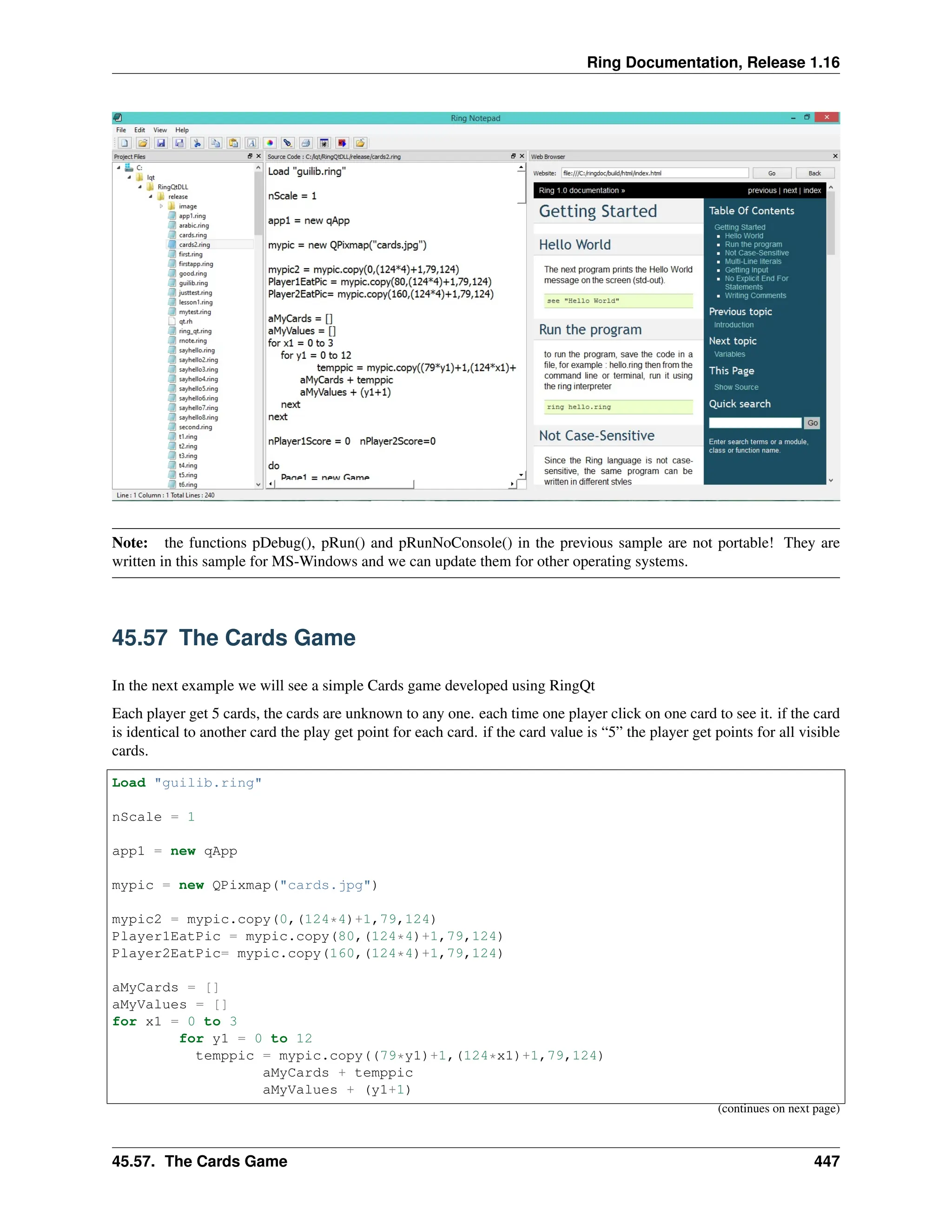 Ring Documentation, Release 1.16 Note: the functions pDebug(), pRun() and pRunNoConsole() in the previous sample are not portable! They are written in this sample for MS-Windows and we can update them for other operating systems. 45.57 The Cards Game In the next example we will see a simple Cards game developed using RingQt Each player get 5 cards, the cards are unknown to any one. each time one player click on one card to see it. if the card is identical to another card the play get point for each card. if the card value is “5” the player get points for all visible cards. Load "guilib.ring" nScale = 1 app1 = new qApp mypic = new QPixmap("cards.jpg") mypic2 = mypic.copy(0,(124*4)+1,79,124) Player1EatPic = mypic.copy(80,(124*4)+1,79,124) Player2EatPic= mypic.copy(160,(124*4)+1,79,124) aMyCards = [] aMyValues = [] for x1 = 0 to 3 for y1 = 0 to 12 temppic = mypic.copy((79*y1)+1,(124*x1)+1,79,124) aMyCards + temppic aMyValues + (y1+1) (continues on next page) 45.57. The Cards Game 447 