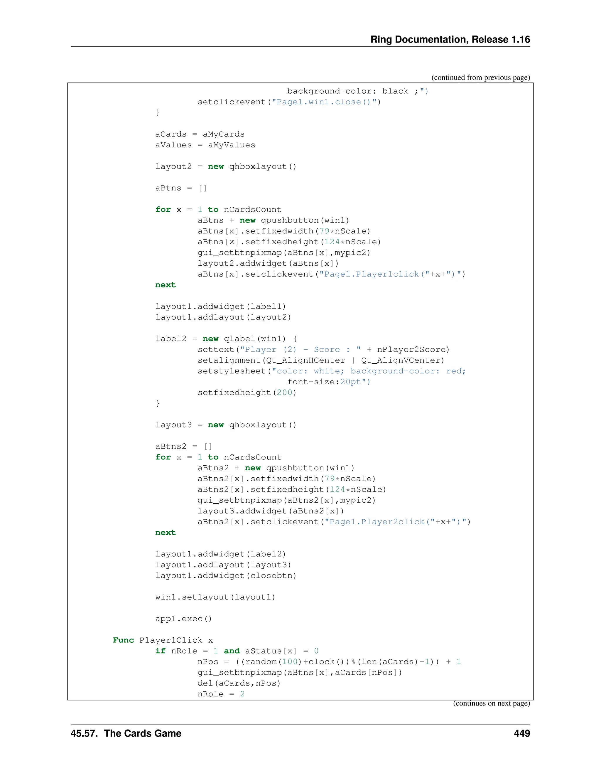 Ring Documentation, Release 1.16 (continued from previous page) background-color: black ;") setclickevent("Page1.win1.close()") } aCards = aMyCards aValues = aMyValues layout2 = new qhboxlayout() aBtns = [] for x = 1 to nCardsCount aBtns + new qpushbutton(win1) aBtns[x].setfixedwidth(79*nScale) aBtns[x].setfixedheight(124*nScale) gui_setbtnpixmap(aBtns[x],mypic2) layout2.addwidget(aBtns[x]) aBtns[x].setclickevent("Page1.Player1click("+x+")") next layout1.addwidget(label1) layout1.addlayout(layout2) label2 = new qlabel(win1) { settext("Player (2) - Score : " + nPlayer2Score) setalignment(Qt_AlignHCenter | Qt_AlignVCenter) setstylesheet("color: white; background-color: red; font-size:20pt") setfixedheight(200) } layout3 = new qhboxlayout() aBtns2 = [] for x = 1 to nCardsCount aBtns2 + new qpushbutton(win1) aBtns2[x].setfixedwidth(79*nScale) aBtns2[x].setfixedheight(124*nScale) gui_setbtnpixmap(aBtns2[x],mypic2) layout3.addwidget(aBtns2[x]) aBtns2[x].setclickevent("Page1.Player2click("+x+")") next layout1.addwidget(label2) layout1.addlayout(layout3) layout1.addwidget(closebtn) win1.setlayout(layout1) app1.exec() Func Player1Click x if nRole = 1 and aStatus[x] = 0 nPos = ((random(100)+clock())%(len(aCards)-1)) + 1 gui_setbtnpixmap(aBtns[x],aCards[nPos]) del(aCards,nPos) nRole = 2 (continues on next page) 45.57. The Cards Game 449 