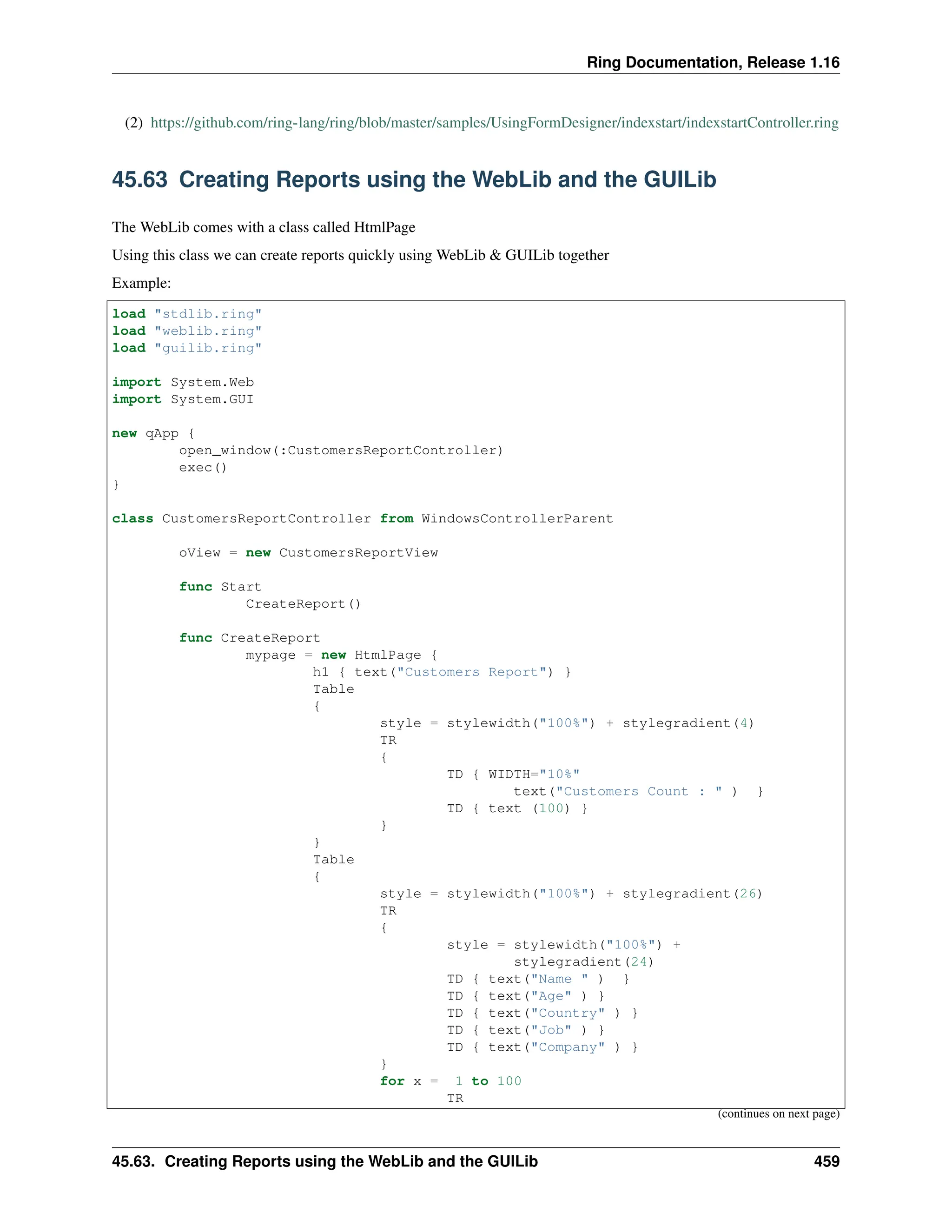 Ring Documentation, Release 1.16 (2) https://github.com/ring-lang/ring/blob/master/samples/UsingFormDesigner/indexstart/indexstartController.ring 45.63 Creating Reports using the WebLib and the GUILib The WebLib comes with a class called HtmlPage Using this class we can create reports quickly using WebLib & GUILib together Example: load "stdlib.ring" load "weblib.ring" load "guilib.ring" import System.Web import System.GUI new qApp { open_window(:CustomersReportController) exec() } class CustomersReportController from WindowsControllerParent oView = new CustomersReportView func Start CreateReport() func CreateReport mypage = new HtmlPage { h1 { text("Customers Report") } Table { style = stylewidth("100%") + stylegradient(4) TR { TD { WIDTH="10%" text("Customers Count : " ) } TD { text (100) } } } Table { style = stylewidth("100%") + stylegradient(26) TR { style = stylewidth("100%") + stylegradient(24) TD { text("Name " ) } TD { text("Age" ) } TD { text("Country" ) } TD { text("Job" ) } TD { text("Company" ) } } for x = 1 to 100 TR (continues on next page) 45.63. Creating Reports using the WebLib and the GUILib 459 