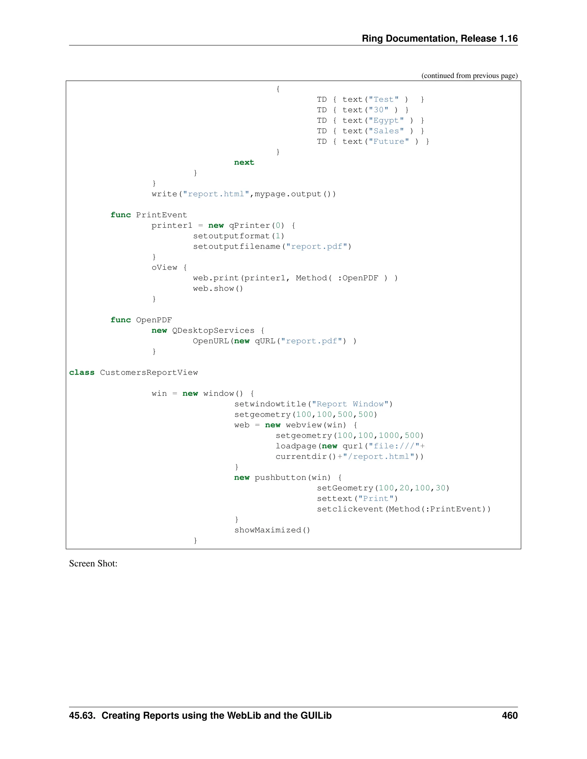 Ring Documentation, Release 1.16 (continued from previous page) { TD { text("Test" ) } TD { text("30" ) } TD { text("Egypt" ) } TD { text("Sales" ) } TD { text("Future" ) } } next } } write("report.html",mypage.output()) func PrintEvent printer1 = new qPrinter(0) { setoutputformat(1) setoutputfilename("report.pdf") } oView { web.print(printer1, Method( :OpenPDF ) ) web.show() } func OpenPDF new QDesktopServices { OpenURL(new qURL("report.pdf") ) } class CustomersReportView win = new window() { setwindowtitle("Report Window") setgeometry(100,100,500,500) web = new webview(win) { setgeometry(100,100,1000,500) loadpage(new qurl("file:///"+ currentdir()+"/report.html")) } new pushbutton(win) { setGeometry(100,20,100,30) settext("Print") setclickevent(Method(:PrintEvent)) } showMaximized() } Screen Shot: 45.63. Creating Reports using the WebLib and the GUILib 460 