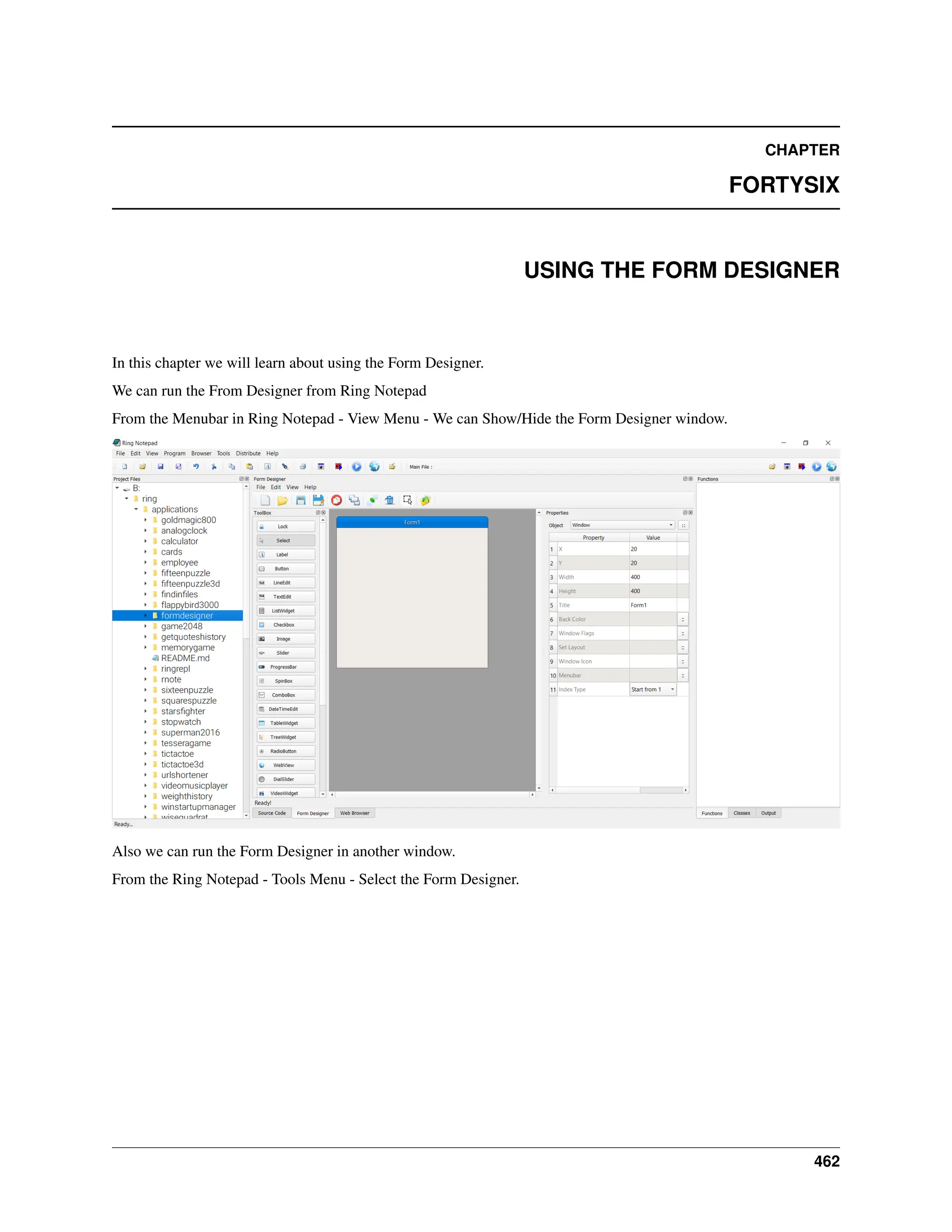 CHAPTER FORTYSIX USING THE FORM DESIGNER In this chapter we will learn about using the Form Designer. We can run the From Designer from Ring Notepad From the Menubar in Ring Notepad - View Menu - We can Show/Hide the Form Designer window. Also we can run the Form Designer in another window. From the Ring Notepad - Tools Menu - Select the Form Designer. 462 
