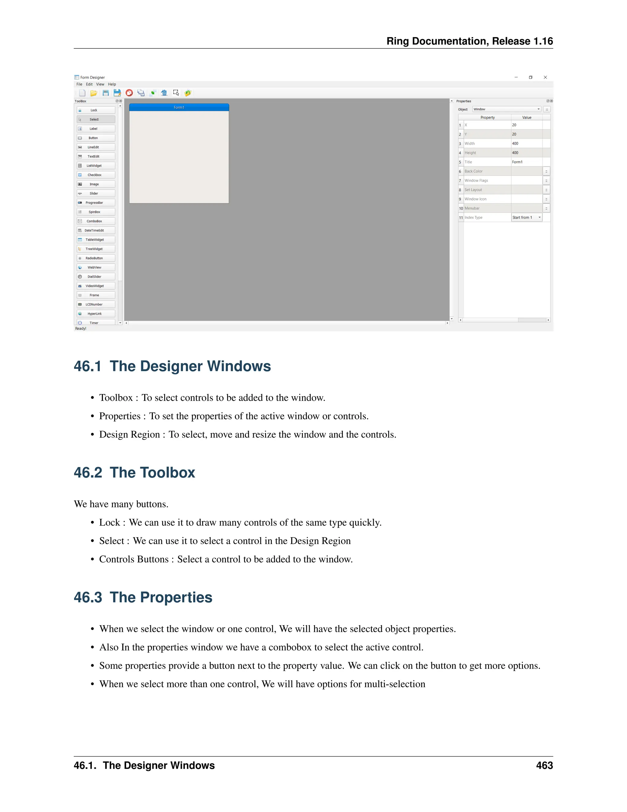 Ring Documentation, Release 1.16 46.1 The Designer Windows • Toolbox : To select controls to be added to the window. • Properties : To set the properties of the active window or controls. • Design Region : To select, move and resize the window and the controls. 46.2 The Toolbox We have many buttons. • Lock : We can use it to draw many controls of the same type quickly. • Select : We can use it to select a control in the Design Region • Controls Buttons : Select a control to be added to the window. 46.3 The Properties • When we select the window or one control, We will have the selected object properties. • Also In the properties window we have a combobox to select the active control. • Some properties provide a button next to the property value. We can click on the button to get more options. • When we select more than one control, We will have options for multi-selection 46.1. The Designer Windows 463 