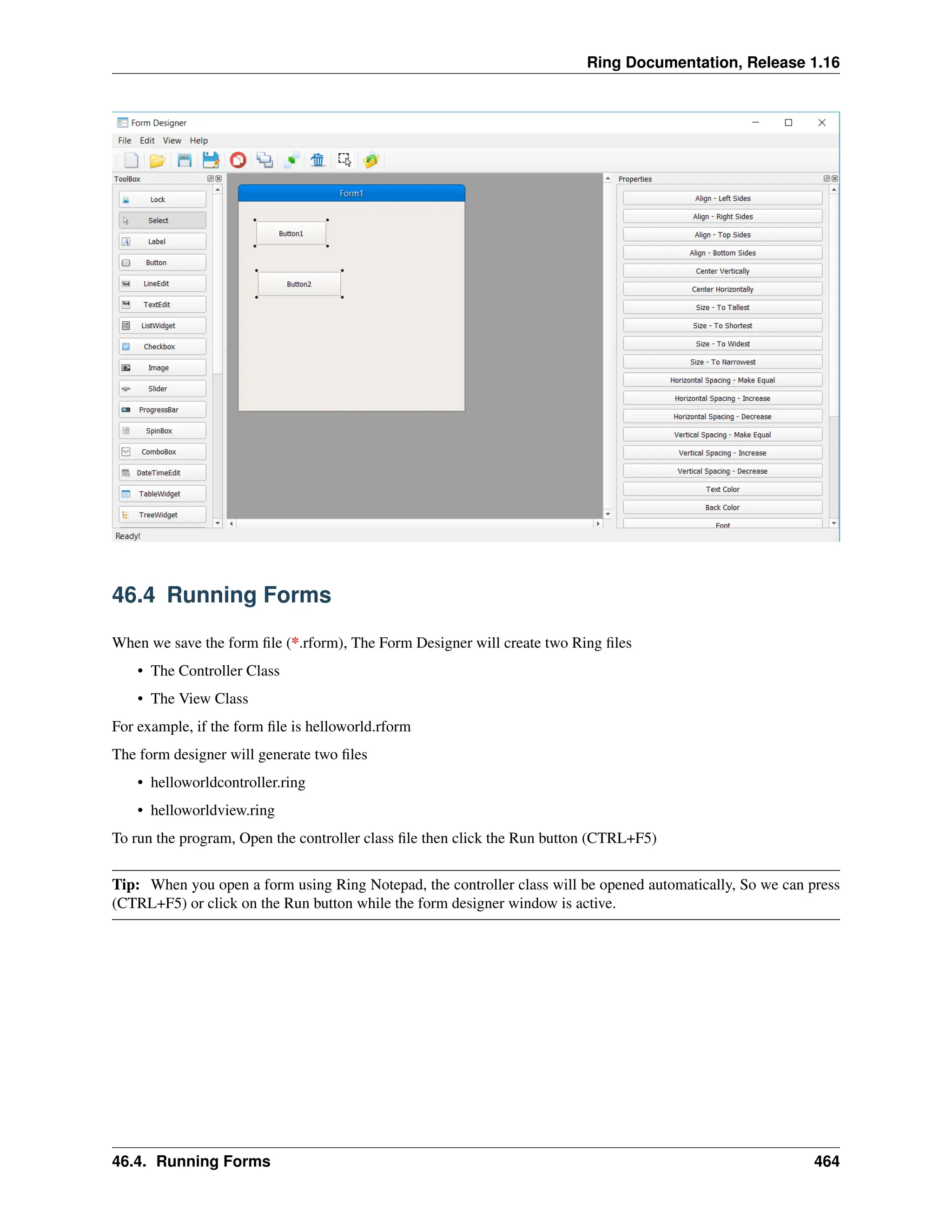Ring Documentation, Release 1.16 46.4 Running Forms When we save the form file (*.rform), The Form Designer will create two Ring files • The Controller Class • The View Class For example, if the form file is helloworld.rform The form designer will generate two files • helloworldcontroller.ring • helloworldview.ring To run the program, Open the controller class file then click the Run button (CTRL+F5) Tip: When you open a form using Ring Notepad, the controller class will be opened automatically, So we can press (CTRL+F5) or click on the Run button while the form designer window is active. 46.4. Running Forms 464 