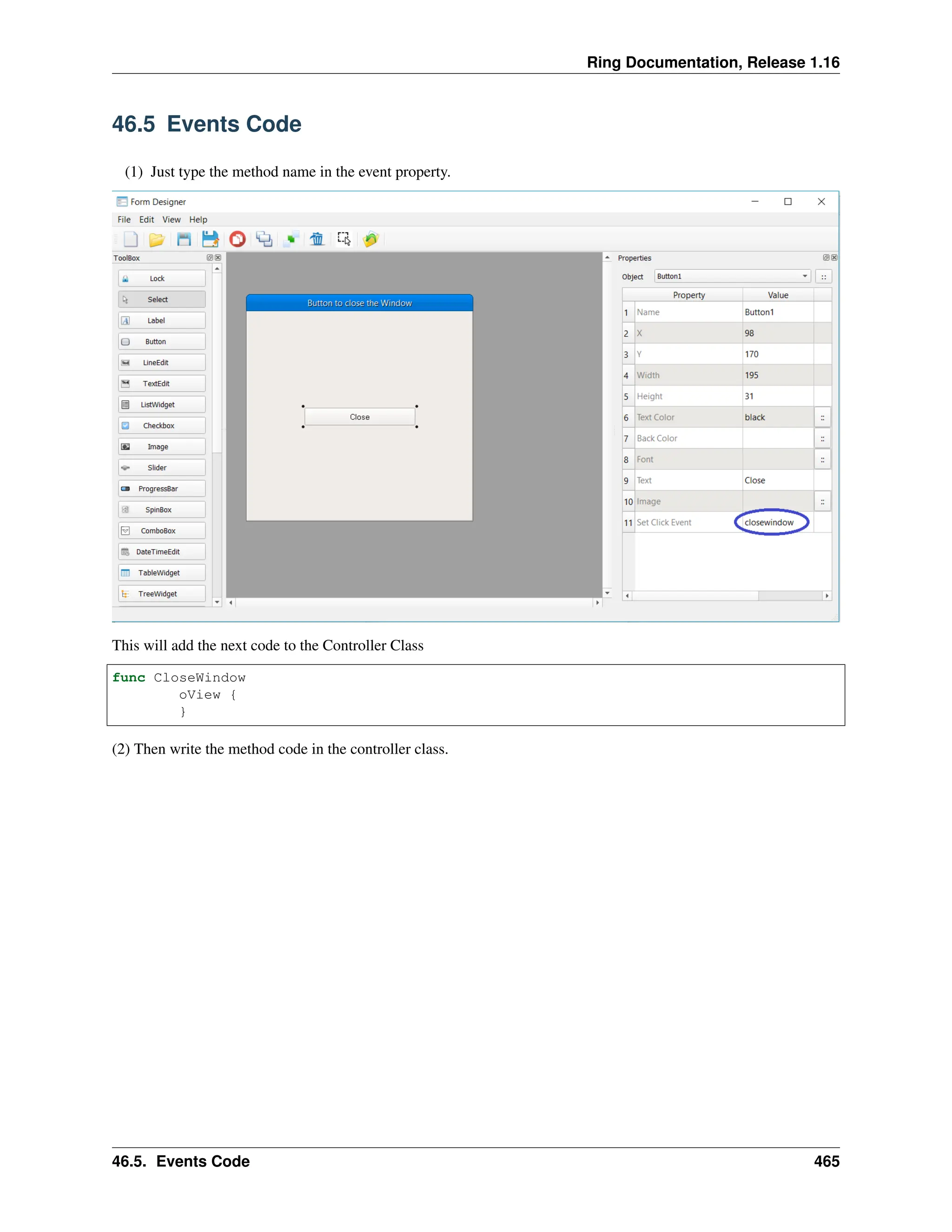 Ring Documentation, Release 1.16 46.5 Events Code (1) Just type the method name in the event property. This will add the next code to the Controller Class func CloseWindow oView { } (2) Then write the method code in the controller class. 46.5. Events Code 465 