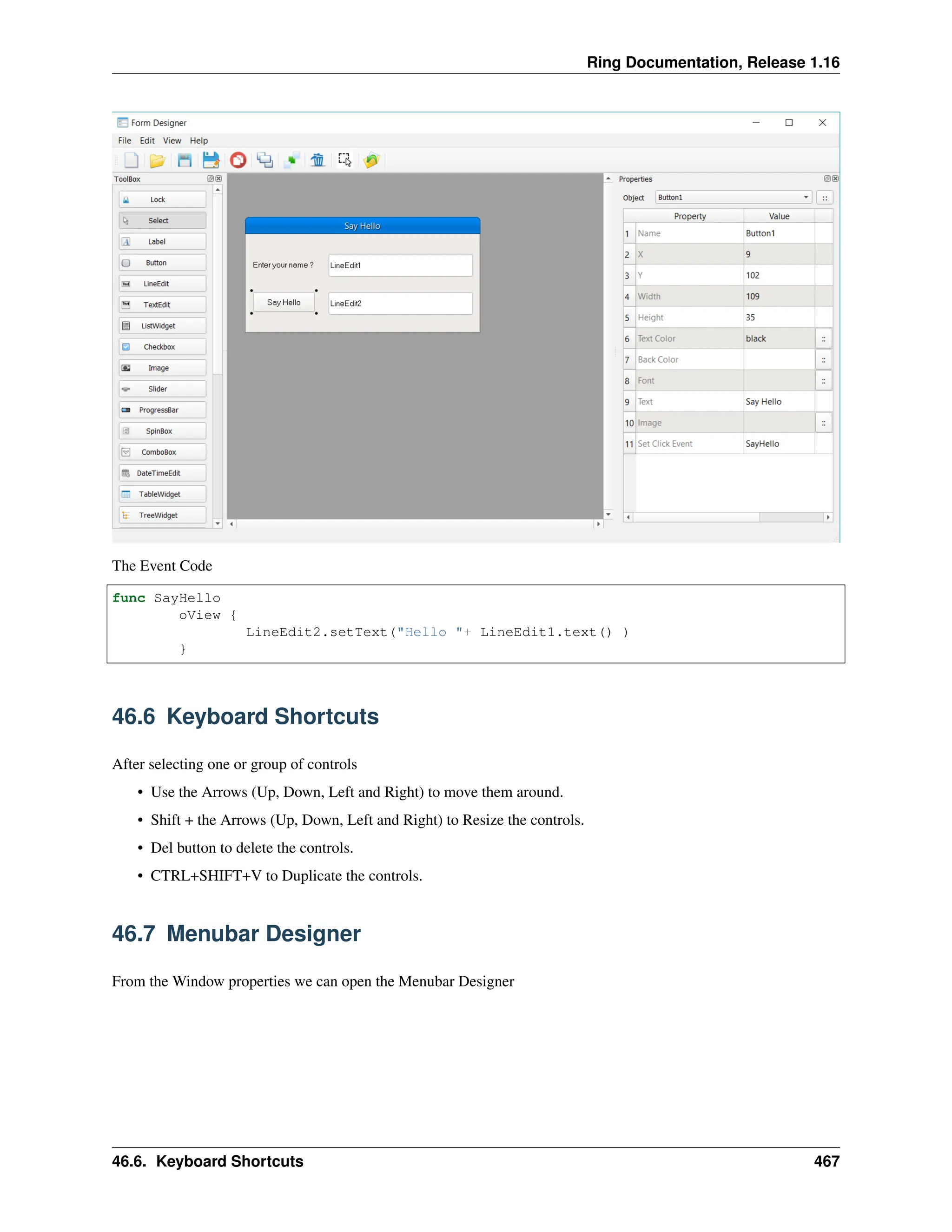 Ring Documentation, Release 1.16 The Event Code func SayHello oView { LineEdit2.setText("Hello "+ LineEdit1.text() ) } 46.6 Keyboard Shortcuts After selecting one or group of controls • Use the Arrows (Up, Down, Left and Right) to move them around. • Shift + the Arrows (Up, Down, Left and Right) to Resize the controls. • Del button to delete the controls. • CTRL+SHIFT+V to Duplicate the controls. 46.7 Menubar Designer From the Window properties we can open the Menubar Designer 46.6. Keyboard Shortcuts 467 
