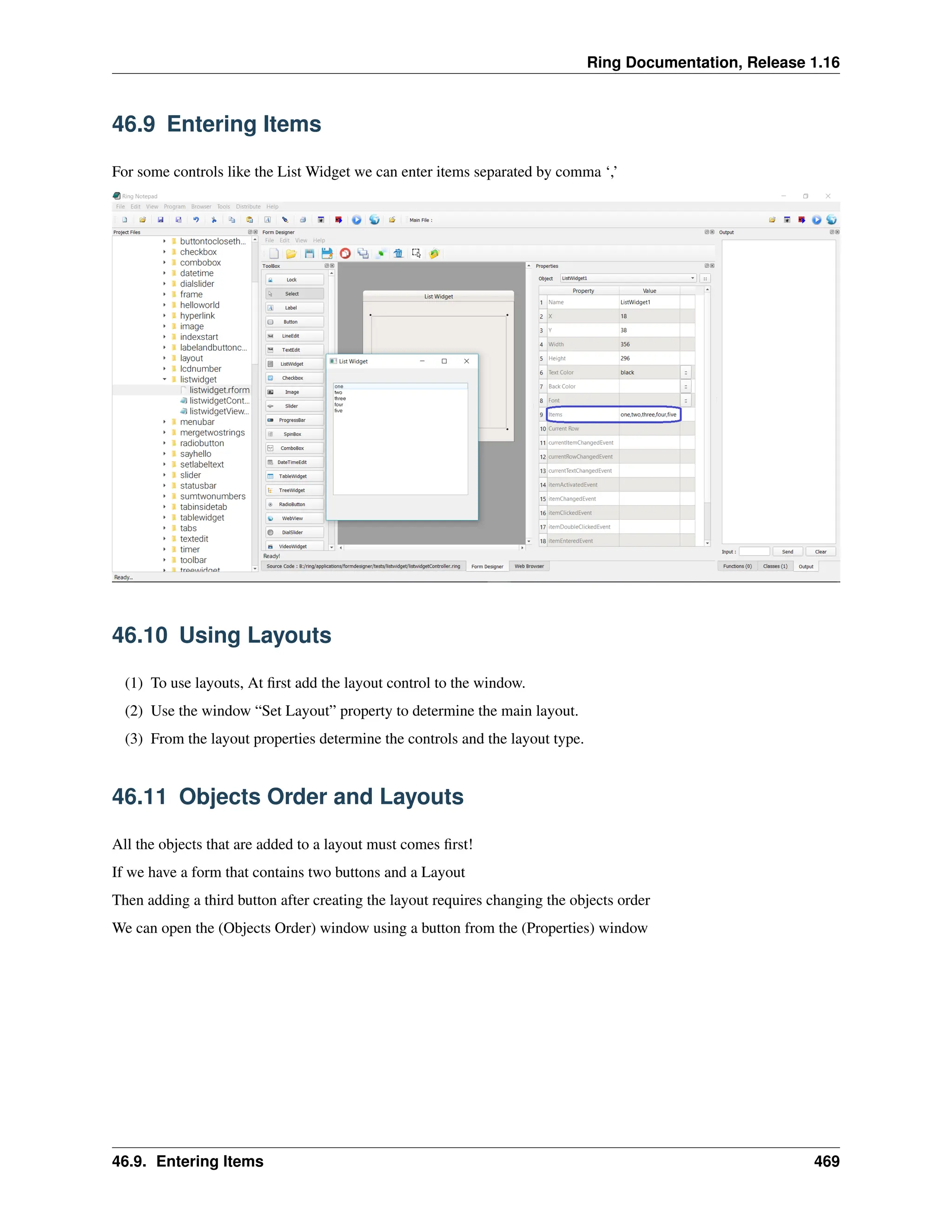 Ring Documentation, Release 1.16 46.9 Entering Items For some controls like the List Widget we can enter items separated by comma ‘,’ 46.10 Using Layouts (1) To use layouts, At first add the layout control to the window. (2) Use the window “Set Layout” property to determine the main layout. (3) From the layout properties determine the controls and the layout type. 46.11 Objects Order and Layouts All the objects that are added to a layout must comes first! If we have a form that contains two buttons and a Layout Then adding a third button after creating the layout requires changing the objects order We can open the (Objects Order) window using a button from the (Properties) window 46.9. Entering Items 469 