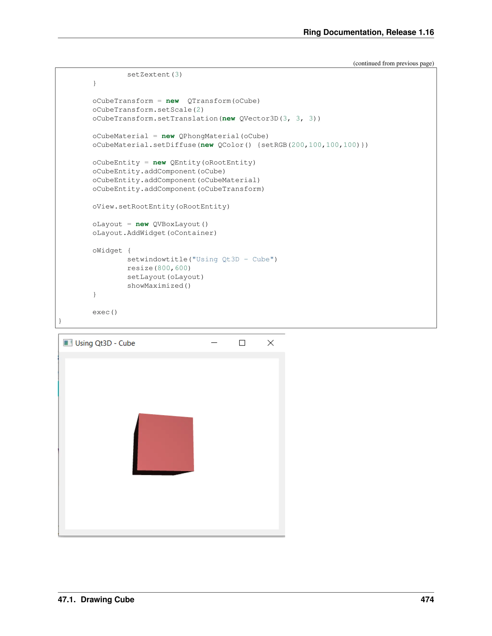 Ring Documentation, Release 1.16 (continued from previous page) setZextent(3) } oCubeTransform = new QTransform(oCube) oCubeTransform.setScale(2) oCubeTransform.setTranslation(new QVector3D(3, 3, 3)) oCubeMaterial = new QPhongMaterial(oCube) oCubeMaterial.setDiffuse(new QColor() {setRGB(200,100,100,100)}) oCubeEntity = new QEntity(oRootEntity) oCubeEntity.addComponent(oCube) oCubeEntity.addComponent(oCubeMaterial) oCubeEntity.addComponent(oCubeTransform) oView.setRootEntity(oRootEntity) oLayout = new QVBoxLayout() oLayout.AddWidget(oContainer) oWidget { setwindowtitle("Using Qt3D - Cube") resize(800,600) setLayout(oLayout) showMaximized() } exec() } 47.1. Drawing Cube 474 