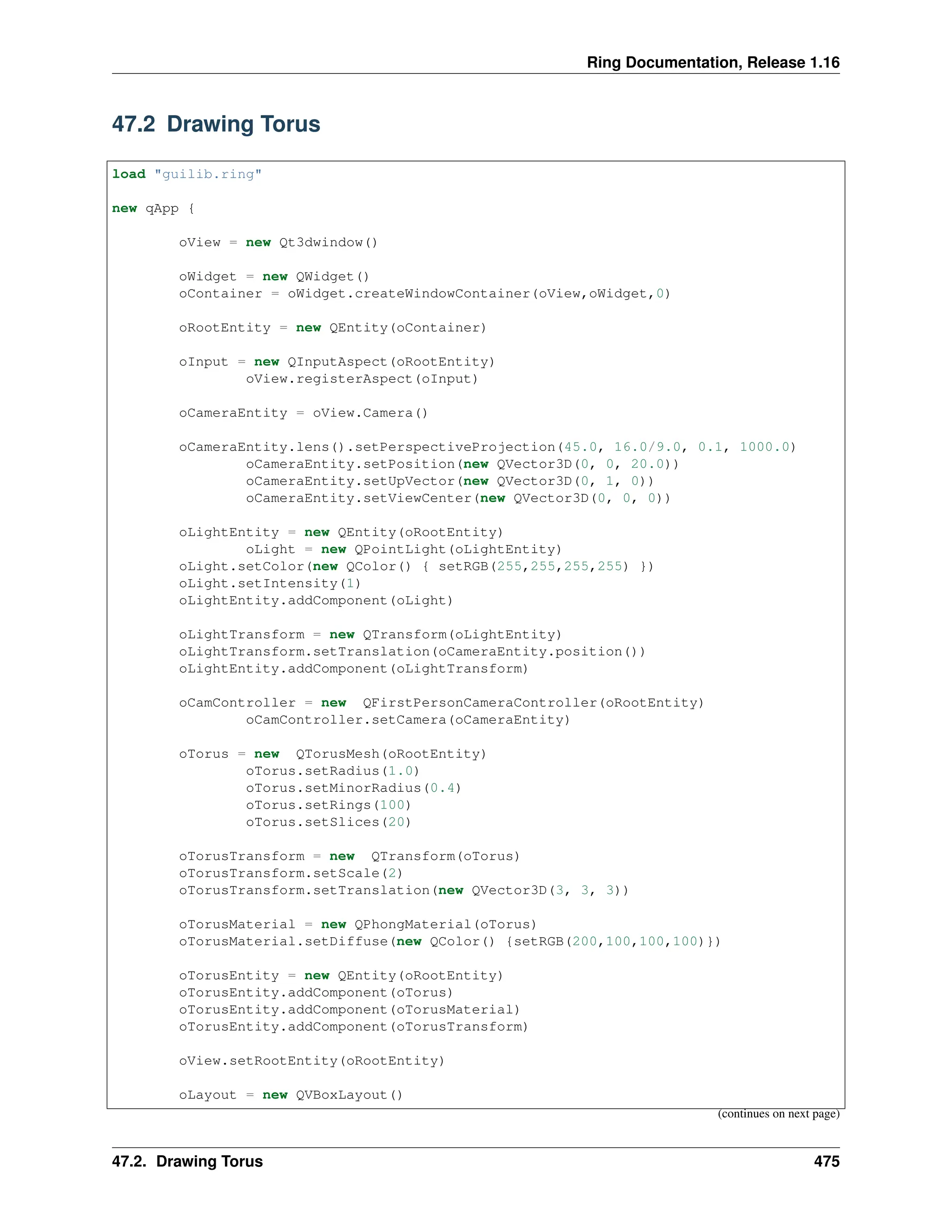 Ring Documentation, Release 1.16 47.2 Drawing Torus load "guilib.ring" new qApp { oView = new Qt3dwindow() oWidget = new QWidget() oContainer = oWidget.createWindowContainer(oView,oWidget,0) oRootEntity = new QEntity(oContainer) oInput = new QInputAspect(oRootEntity) oView.registerAspect(oInput) oCameraEntity = oView.Camera() oCameraEntity.lens().setPerspectiveProjection(45.0, 16.0/9.0, 0.1, 1000.0) oCameraEntity.setPosition(new QVector3D(0, 0, 20.0)) oCameraEntity.setUpVector(new QVector3D(0, 1, 0)) oCameraEntity.setViewCenter(new QVector3D(0, 0, 0)) oLightEntity = new QEntity(oRootEntity) oLight = new QPointLight(oLightEntity) oLight.setColor(new QColor() { setRGB(255,255,255,255) }) oLight.setIntensity(1) oLightEntity.addComponent(oLight) oLightTransform = new QTransform(oLightEntity) oLightTransform.setTranslation(oCameraEntity.position()) oLightEntity.addComponent(oLightTransform) oCamController = new QFirstPersonCameraController(oRootEntity) oCamController.setCamera(oCameraEntity) oTorus = new QTorusMesh(oRootEntity) oTorus.setRadius(1.0) oTorus.setMinorRadius(0.4) oTorus.setRings(100) oTorus.setSlices(20) oTorusTransform = new QTransform(oTorus) oTorusTransform.setScale(2) oTorusTransform.setTranslation(new QVector3D(3, 3, 3)) oTorusMaterial = new QPhongMaterial(oTorus) oTorusMaterial.setDiffuse(new QColor() {setRGB(200,100,100,100)}) oTorusEntity = new QEntity(oRootEntity) oTorusEntity.addComponent(oTorus) oTorusEntity.addComponent(oTorusMaterial) oTorusEntity.addComponent(oTorusTransform) oView.setRootEntity(oRootEntity) oLayout = new QVBoxLayout() (continues on next page) 47.2. Drawing Torus 475 