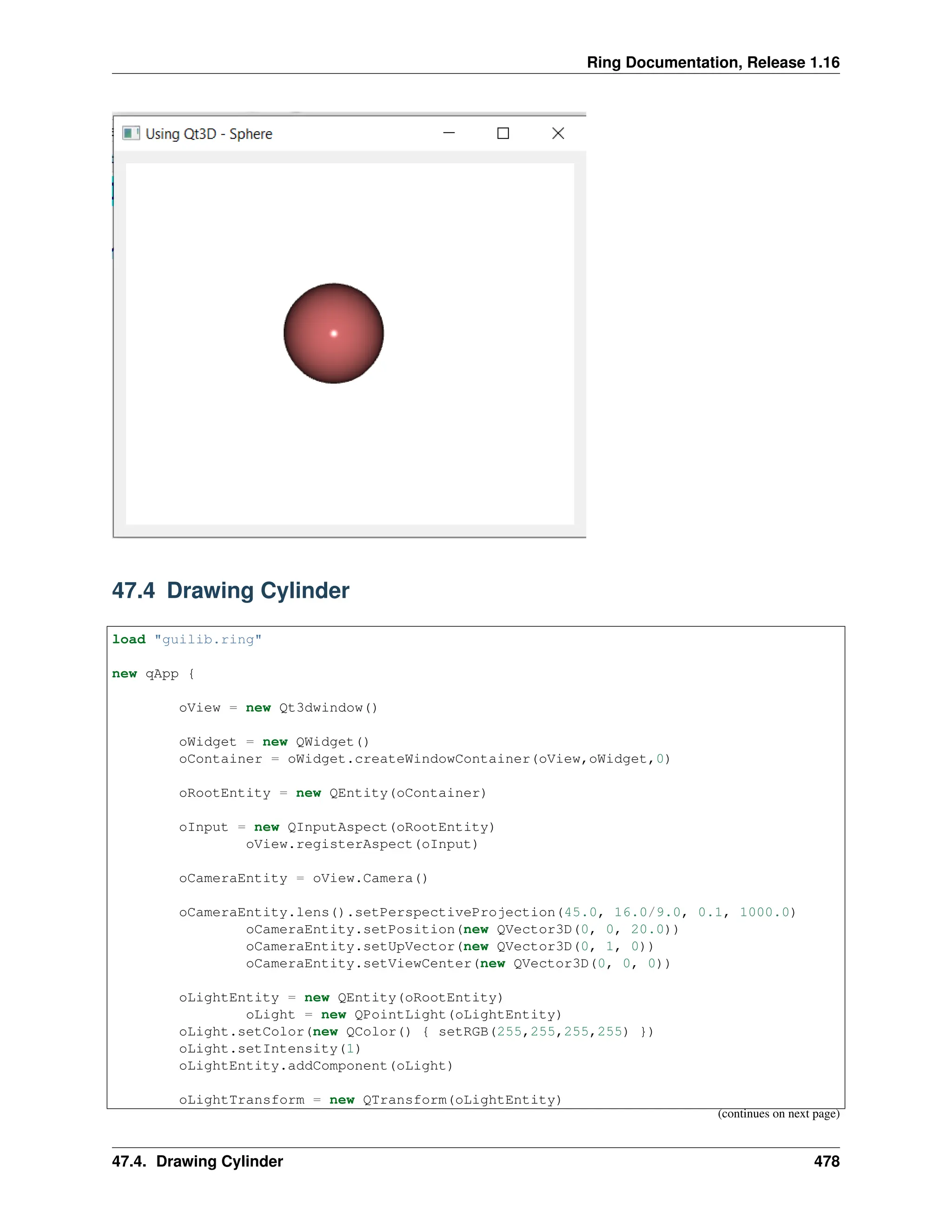 Ring Documentation, Release 1.16 47.4 Drawing Cylinder load "guilib.ring" new qApp { oView = new Qt3dwindow() oWidget = new QWidget() oContainer = oWidget.createWindowContainer(oView,oWidget,0) oRootEntity = new QEntity(oContainer) oInput = new QInputAspect(oRootEntity) oView.registerAspect(oInput) oCameraEntity = oView.Camera() oCameraEntity.lens().setPerspectiveProjection(45.0, 16.0/9.0, 0.1, 1000.0) oCameraEntity.setPosition(new QVector3D(0, 0, 20.0)) oCameraEntity.setUpVector(new QVector3D(0, 1, 0)) oCameraEntity.setViewCenter(new QVector3D(0, 0, 0)) oLightEntity = new QEntity(oRootEntity) oLight = new QPointLight(oLightEntity) oLight.setColor(new QColor() { setRGB(255,255,255,255) }) oLight.setIntensity(1) oLightEntity.addComponent(oLight) oLightTransform = new QTransform(oLightEntity) (continues on next page) 47.4. Drawing Cylinder 478 