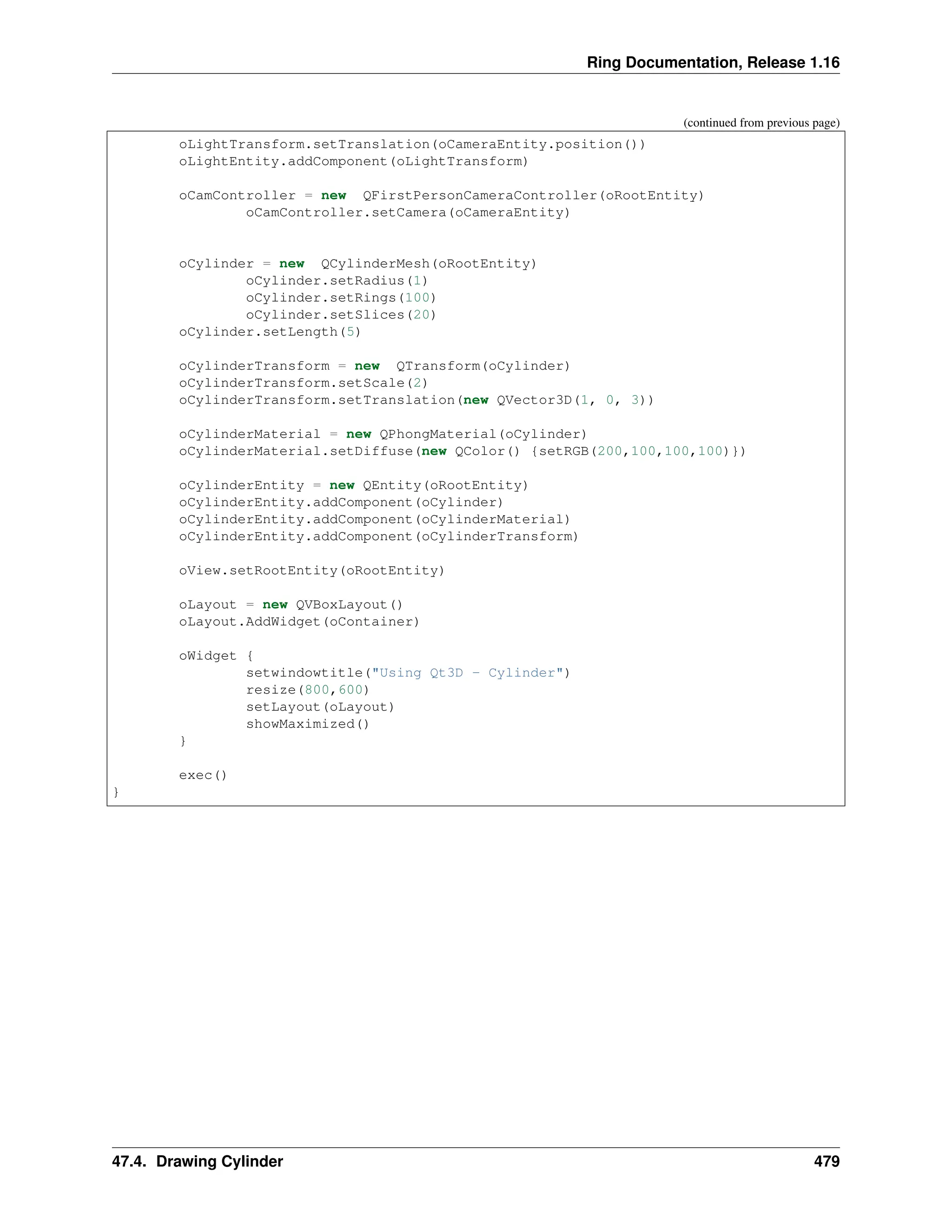 Ring Documentation, Release 1.16 (continued from previous page) oLightTransform.setTranslation(oCameraEntity.position()) oLightEntity.addComponent(oLightTransform) oCamController = new QFirstPersonCameraController(oRootEntity) oCamController.setCamera(oCameraEntity) oCylinder = new QCylinderMesh(oRootEntity) oCylinder.setRadius(1) oCylinder.setRings(100) oCylinder.setSlices(20) oCylinder.setLength(5) oCylinderTransform = new QTransform(oCylinder) oCylinderTransform.setScale(2) oCylinderTransform.setTranslation(new QVector3D(1, 0, 3)) oCylinderMaterial = new QPhongMaterial(oCylinder) oCylinderMaterial.setDiffuse(new QColor() {setRGB(200,100,100,100)}) oCylinderEntity = new QEntity(oRootEntity) oCylinderEntity.addComponent(oCylinder) oCylinderEntity.addComponent(oCylinderMaterial) oCylinderEntity.addComponent(oCylinderTransform) oView.setRootEntity(oRootEntity) oLayout = new QVBoxLayout() oLayout.AddWidget(oContainer) oWidget { setwindowtitle("Using Qt3D - Cylinder") resize(800,600) setLayout(oLayout) showMaximized() } exec() } 47.4. Drawing Cylinder 479 