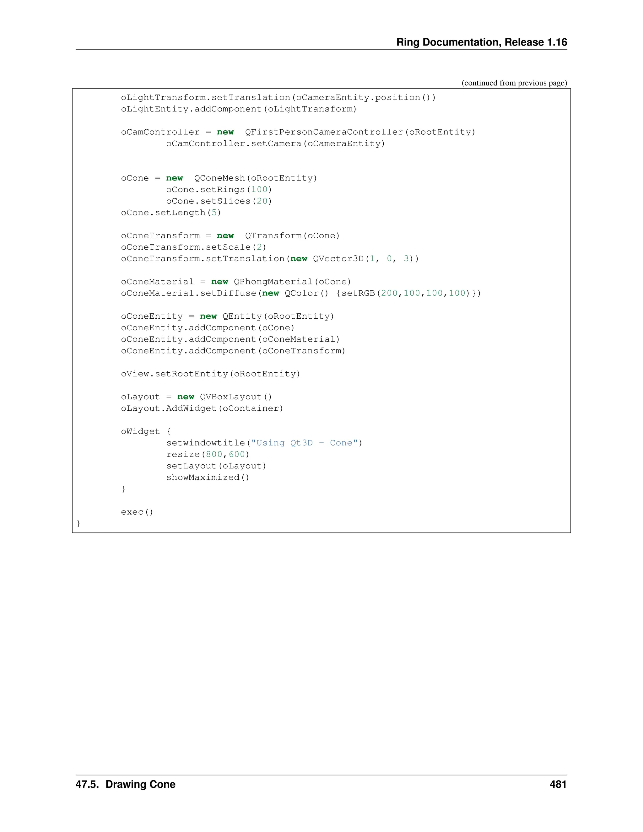 Ring Documentation, Release 1.16 (continued from previous page) oLightTransform.setTranslation(oCameraEntity.position()) oLightEntity.addComponent(oLightTransform) oCamController = new QFirstPersonCameraController(oRootEntity) oCamController.setCamera(oCameraEntity) oCone = new QConeMesh(oRootEntity) oCone.setRings(100) oCone.setSlices(20) oCone.setLength(5) oConeTransform = new QTransform(oCone) oConeTransform.setScale(2) oConeTransform.setTranslation(new QVector3D(1, 0, 3)) oConeMaterial = new QPhongMaterial(oCone) oConeMaterial.setDiffuse(new QColor() {setRGB(200,100,100,100)}) oConeEntity = new QEntity(oRootEntity) oConeEntity.addComponent(oCone) oConeEntity.addComponent(oConeMaterial) oConeEntity.addComponent(oConeTransform) oView.setRootEntity(oRootEntity) oLayout = new QVBoxLayout() oLayout.AddWidget(oContainer) oWidget { setwindowtitle("Using Qt3D - Cone") resize(800,600) setLayout(oLayout) showMaximized() } exec() } 47.5. Drawing Cone 481 