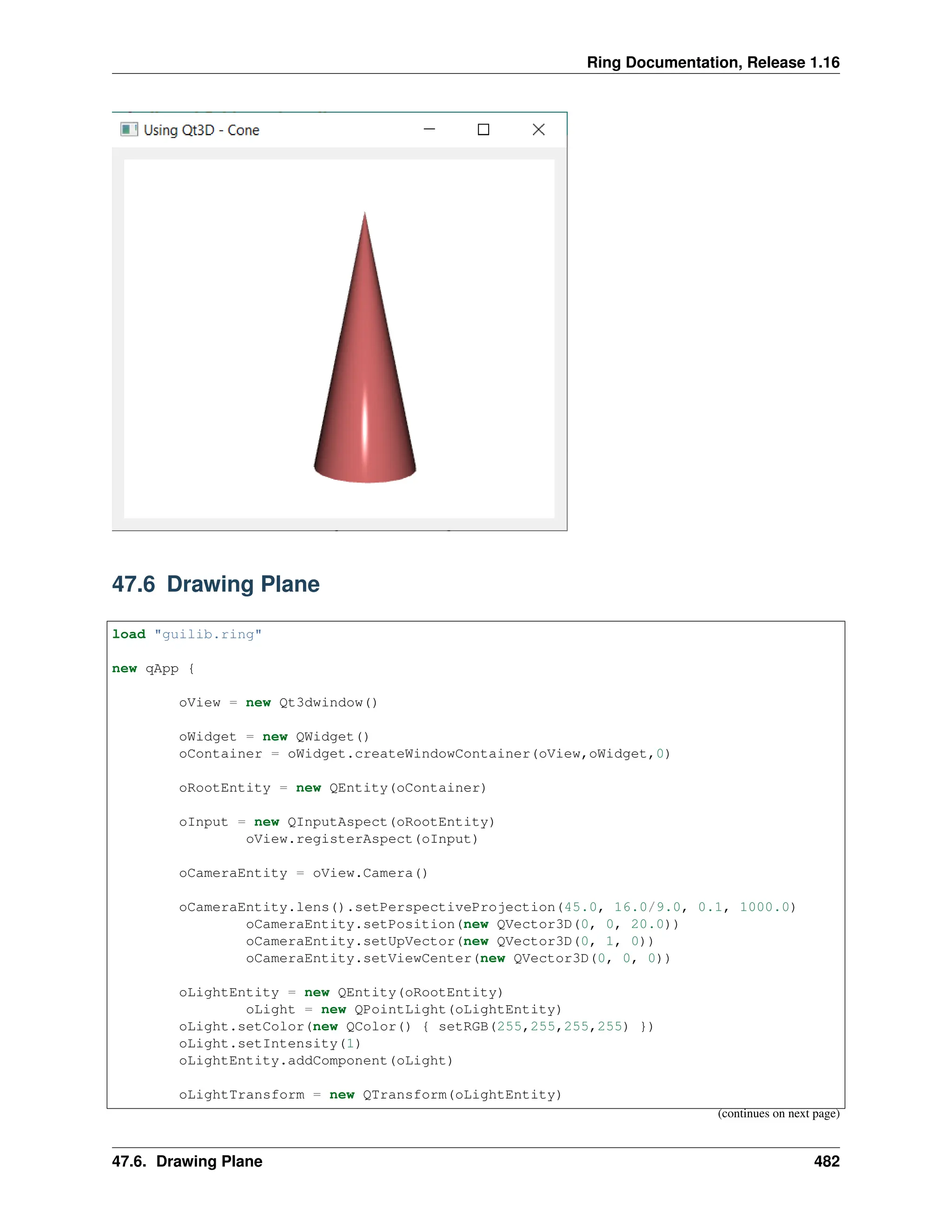 Ring Documentation, Release 1.16 47.6 Drawing Plane load "guilib.ring" new qApp { oView = new Qt3dwindow() oWidget = new QWidget() oContainer = oWidget.createWindowContainer(oView,oWidget,0) oRootEntity = new QEntity(oContainer) oInput = new QInputAspect(oRootEntity) oView.registerAspect(oInput) oCameraEntity = oView.Camera() oCameraEntity.lens().setPerspectiveProjection(45.0, 16.0/9.0, 0.1, 1000.0) oCameraEntity.setPosition(new QVector3D(0, 0, 20.0)) oCameraEntity.setUpVector(new QVector3D(0, 1, 0)) oCameraEntity.setViewCenter(new QVector3D(0, 0, 0)) oLightEntity = new QEntity(oRootEntity) oLight = new QPointLight(oLightEntity) oLight.setColor(new QColor() { setRGB(255,255,255,255) }) oLight.setIntensity(1) oLightEntity.addComponent(oLight) oLightTransform = new QTransform(oLightEntity) (continues on next page) 47.6. Drawing Plane 482 