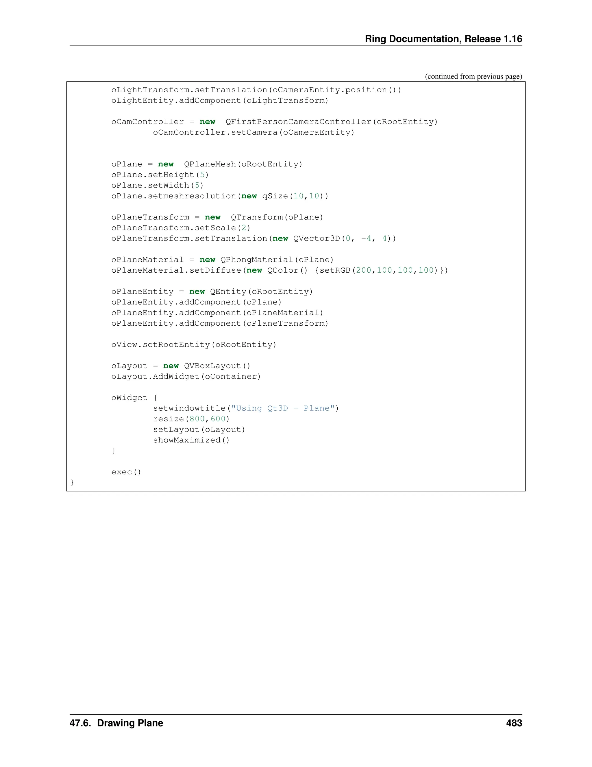 Ring Documentation, Release 1.16 (continued from previous page) oLightTransform.setTranslation(oCameraEntity.position()) oLightEntity.addComponent(oLightTransform) oCamController = new QFirstPersonCameraController(oRootEntity) oCamController.setCamera(oCameraEntity) oPlane = new QPlaneMesh(oRootEntity) oPlane.setHeight(5) oPlane.setWidth(5) oPlane.setmeshresolution(new qSize(10,10)) oPlaneTransform = new QTransform(oPlane) oPlaneTransform.setScale(2) oPlaneTransform.setTranslation(new QVector3D(0, -4, 4)) oPlaneMaterial = new QPhongMaterial(oPlane) oPlaneMaterial.setDiffuse(new QColor() {setRGB(200,100,100,100)}) oPlaneEntity = new QEntity(oRootEntity) oPlaneEntity.addComponent(oPlane) oPlaneEntity.addComponent(oPlaneMaterial) oPlaneEntity.addComponent(oPlaneTransform) oView.setRootEntity(oRootEntity) oLayout = new QVBoxLayout() oLayout.AddWidget(oContainer) oWidget { setwindowtitle("Using Qt3D - Plane") resize(800,600) setLayout(oLayout) showMaximized() } exec() } 47.6. Drawing Plane 483 