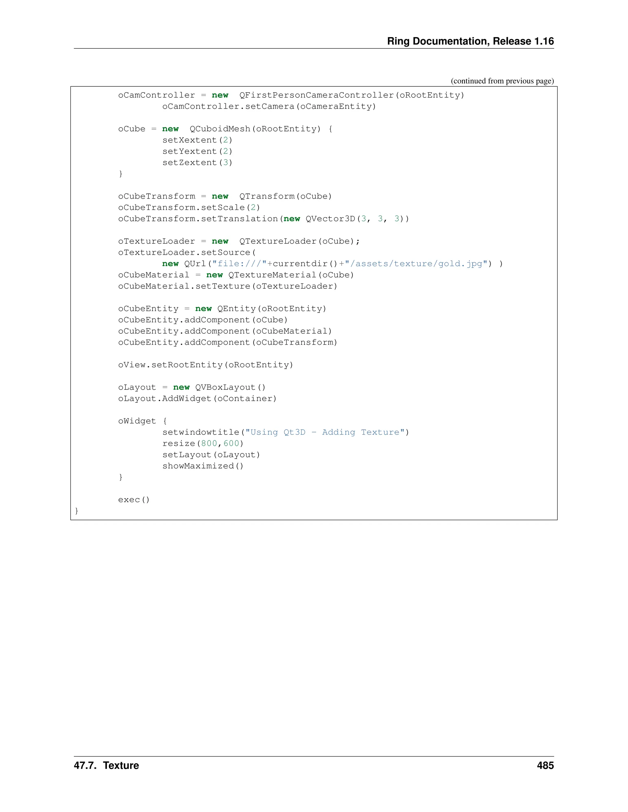 Ring Documentation, Release 1.16 (continued from previous page) oCamController = new QFirstPersonCameraController(oRootEntity) oCamController.setCamera(oCameraEntity) oCube = new QCuboidMesh(oRootEntity) { setXextent(2) setYextent(2) setZextent(3) } oCubeTransform = new QTransform(oCube) oCubeTransform.setScale(2) oCubeTransform.setTranslation(new QVector3D(3, 3, 3)) oTextureLoader = new QTextureLoader(oCube); oTextureLoader.setSource( new QUrl("file:///"+currentdir()+"/assets/texture/gold.jpg") ) oCubeMaterial = new QTextureMaterial(oCube) oCubeMaterial.setTexture(oTextureLoader) oCubeEntity = new QEntity(oRootEntity) oCubeEntity.addComponent(oCube) oCubeEntity.addComponent(oCubeMaterial) oCubeEntity.addComponent(oCubeTransform) oView.setRootEntity(oRootEntity) oLayout = new QVBoxLayout() oLayout.AddWidget(oContainer) oWidget { setwindowtitle("Using Qt3D - Adding Texture") resize(800,600) setLayout(oLayout) showMaximized() } exec() } 47.7. Texture 485 
