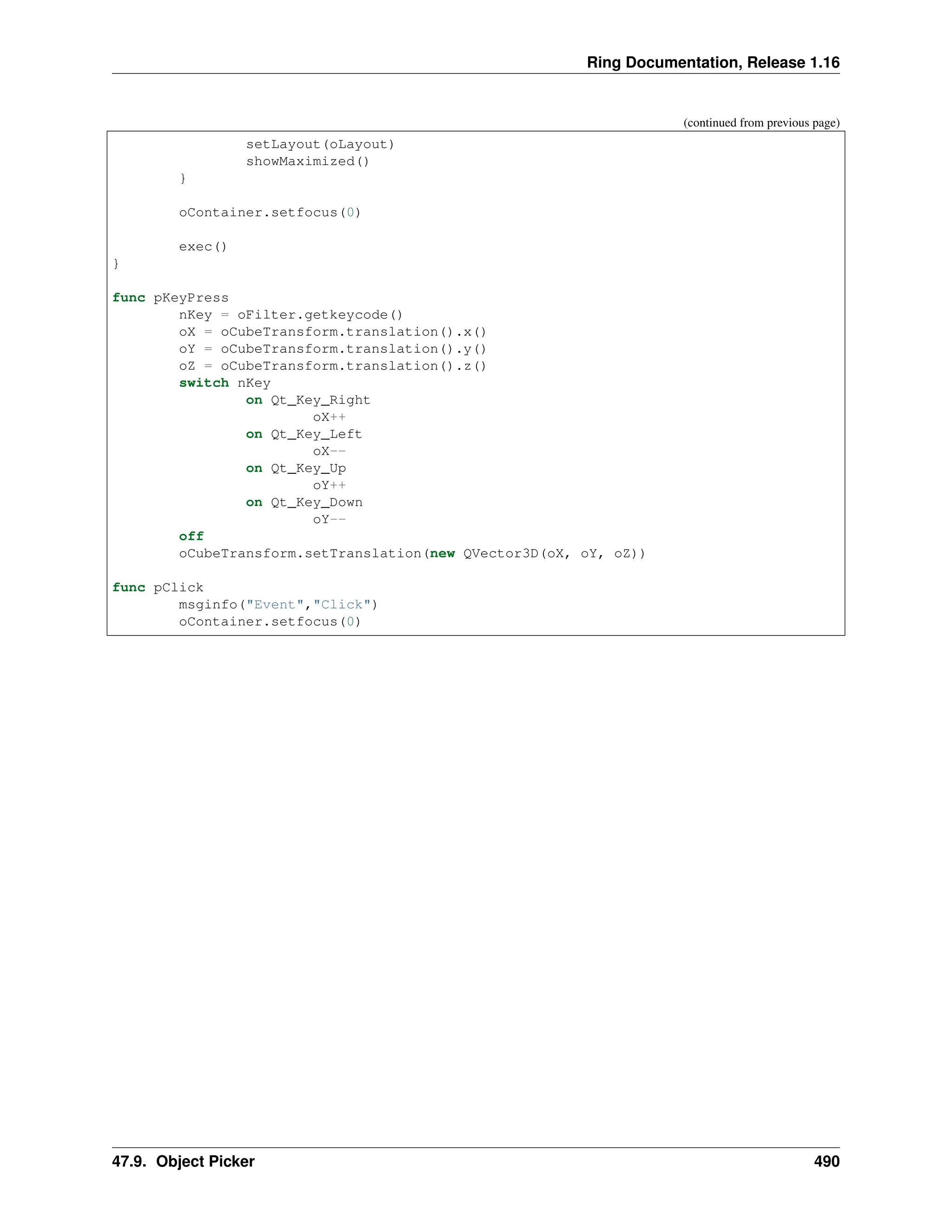 Ring Documentation, Release 1.16 (continued from previous page) setLayout(oLayout) showMaximized() } oContainer.setfocus(0) exec() } func pKeyPress nKey = oFilter.getkeycode() oX = oCubeTransform.translation().x() oY = oCubeTransform.translation().y() oZ = oCubeTransform.translation().z() switch nKey on Qt_Key_Right oX++ on Qt_Key_Left oX-- on Qt_Key_Up oY++ on Qt_Key_Down oY-- off oCubeTransform.setTranslation(new QVector3D(oX, oY, oZ)) func pClick msginfo("Event","Click") oContainer.setfocus(0) 47.9. Object Picker 490 
