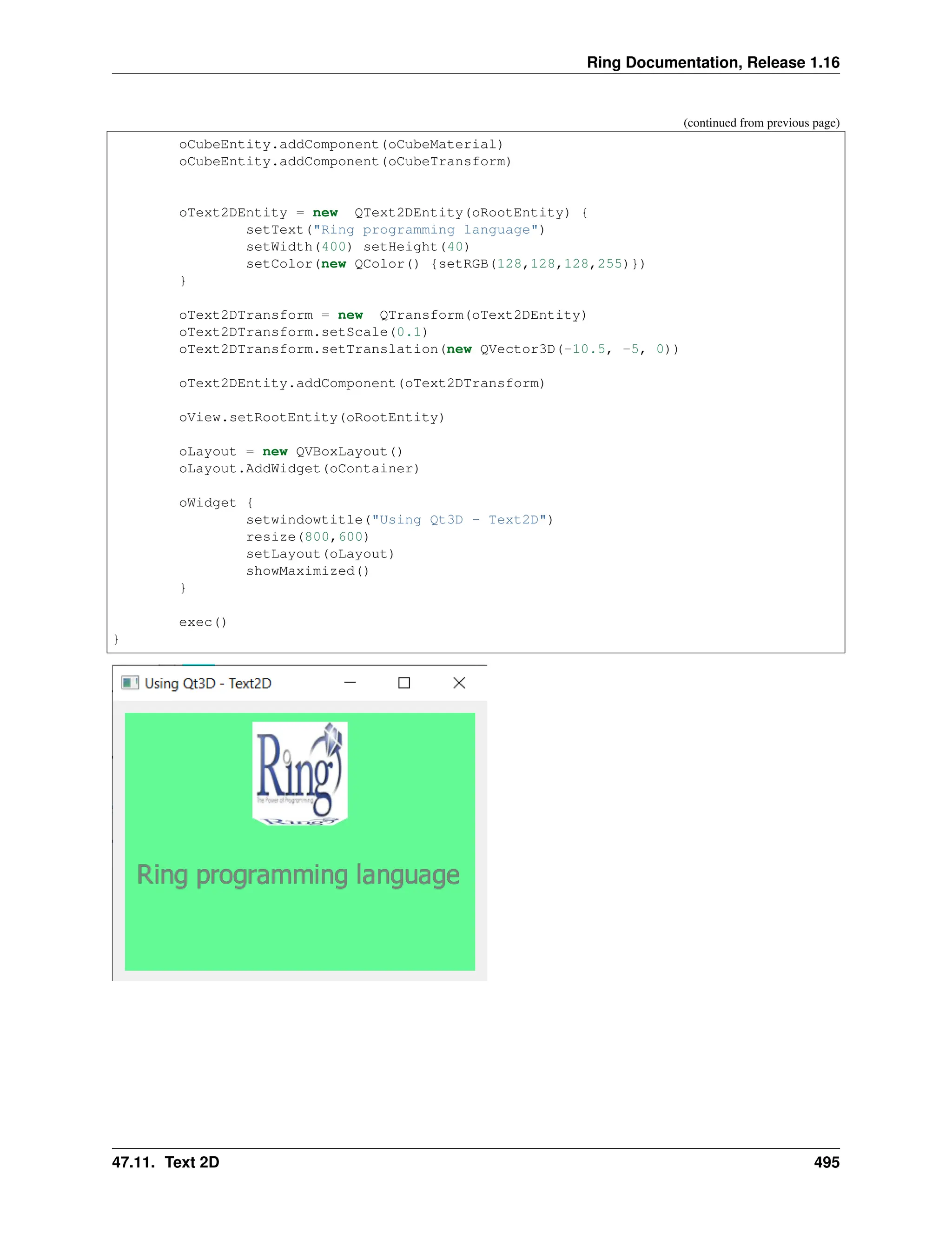 Ring Documentation, Release 1.16 (continued from previous page) oCubeEntity.addComponent(oCubeMaterial) oCubeEntity.addComponent(oCubeTransform) oText2DEntity = new QText2DEntity(oRootEntity) { setText("Ring programming language") setWidth(400) setHeight(40) setColor(new QColor() {setRGB(128,128,128,255)}) } oText2DTransform = new QTransform(oText2DEntity) oText2DTransform.setScale(0.1) oText2DTransform.setTranslation(new QVector3D(-10.5, -5, 0)) oText2DEntity.addComponent(oText2DTransform) oView.setRootEntity(oRootEntity) oLayout = new QVBoxLayout() oLayout.AddWidget(oContainer) oWidget { setwindowtitle("Using Qt3D - Text2D") resize(800,600) setLayout(oLayout) showMaximized() } exec() } 47.11. Text 2D 495 