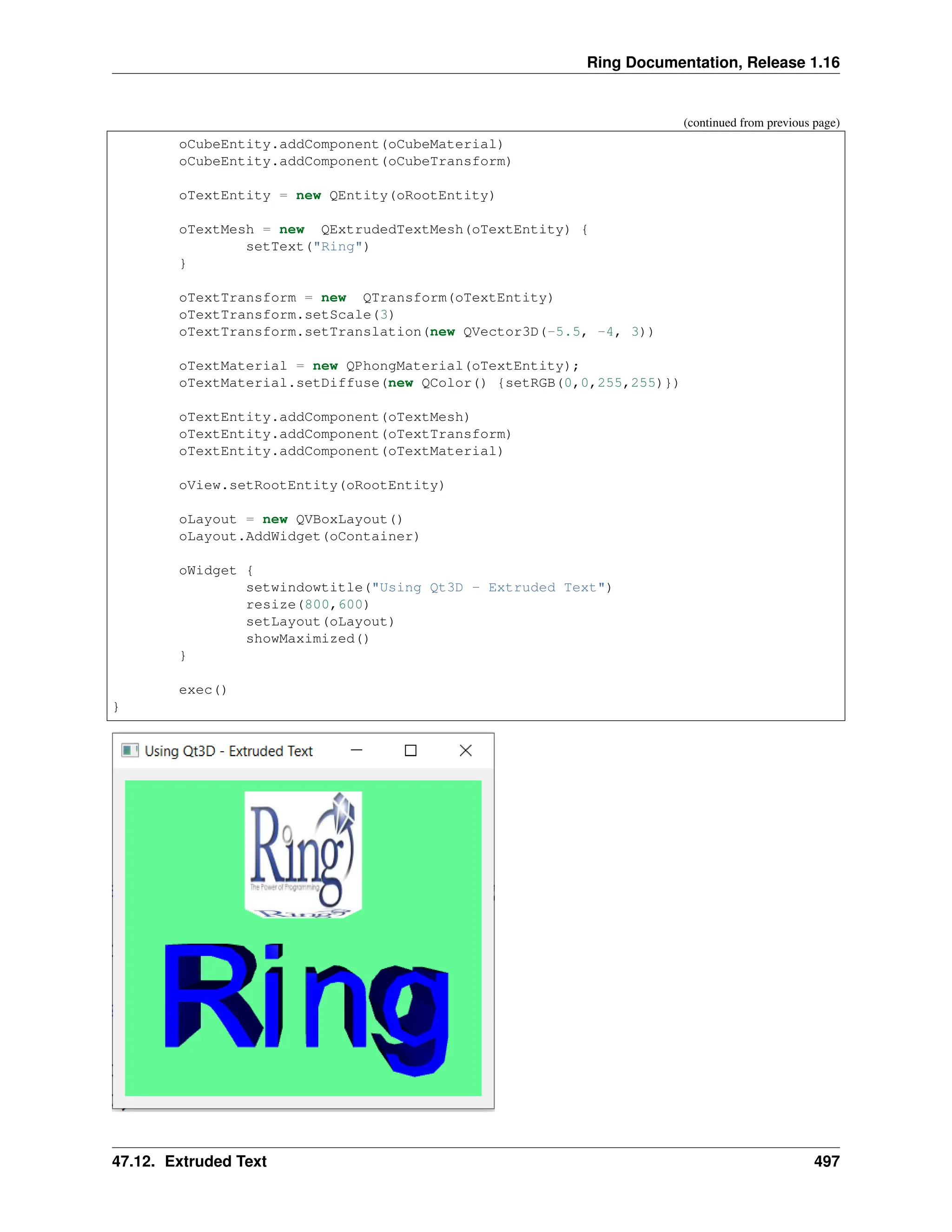 Ring Documentation, Release 1.16 (continued from previous page) oCubeEntity.addComponent(oCubeMaterial) oCubeEntity.addComponent(oCubeTransform) oTextEntity = new QEntity(oRootEntity) oTextMesh = new QExtrudedTextMesh(oTextEntity) { setText("Ring") } oTextTransform = new QTransform(oTextEntity) oTextTransform.setScale(3) oTextTransform.setTranslation(new QVector3D(-5.5, -4, 3)) oTextMaterial = new QPhongMaterial(oTextEntity); oTextMaterial.setDiffuse(new QColor() {setRGB(0,0,255,255)}) oTextEntity.addComponent(oTextMesh) oTextEntity.addComponent(oTextTransform) oTextEntity.addComponent(oTextMaterial) oView.setRootEntity(oRootEntity) oLayout = new QVBoxLayout() oLayout.AddWidget(oContainer) oWidget { setwindowtitle("Using Qt3D - Extruded Text") resize(800,600) setLayout(oLayout) showMaximized() } exec() } 47.12. Extruded Text 497 