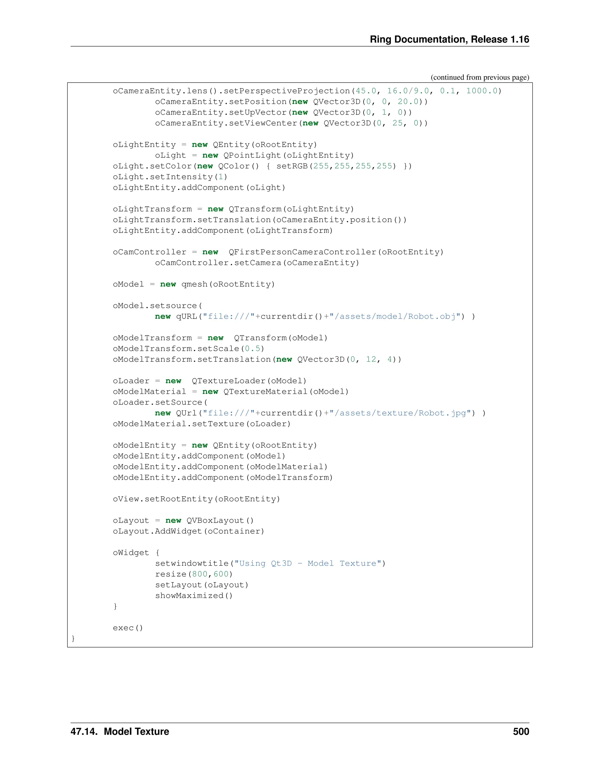 Ring Documentation, Release 1.16 (continued from previous page) oCameraEntity.lens().setPerspectiveProjection(45.0, 16.0/9.0, 0.1, 1000.0) oCameraEntity.setPosition(new QVector3D(0, 0, 20.0)) oCameraEntity.setUpVector(new QVector3D(0, 1, 0)) oCameraEntity.setViewCenter(new QVector3D(0, 25, 0)) oLightEntity = new QEntity(oRootEntity) oLight = new QPointLight(oLightEntity) oLight.setColor(new QColor() { setRGB(255,255,255,255) }) oLight.setIntensity(1) oLightEntity.addComponent(oLight) oLightTransform = new QTransform(oLightEntity) oLightTransform.setTranslation(oCameraEntity.position()) oLightEntity.addComponent(oLightTransform) oCamController = new QFirstPersonCameraController(oRootEntity) oCamController.setCamera(oCameraEntity) oModel = new qmesh(oRootEntity) oModel.setsource( new qURL("file:///"+currentdir()+"/assets/model/Robot.obj") ) oModelTransform = new QTransform(oModel) oModelTransform.setScale(0.5) oModelTransform.setTranslation(new QVector3D(0, 12, 4)) oLoader = new QTextureLoader(oModel) oModelMaterial = new QTextureMaterial(oModel) oLoader.setSource( new QUrl("file:///"+currentdir()+"/assets/texture/Robot.jpg") ) oModelMaterial.setTexture(oLoader) oModelEntity = new QEntity(oRootEntity) oModelEntity.addComponent(oModel) oModelEntity.addComponent(oModelMaterial) oModelEntity.addComponent(oModelTransform) oView.setRootEntity(oRootEntity) oLayout = new QVBoxLayout() oLayout.AddWidget(oContainer) oWidget { setwindowtitle("Using Qt3D - Model Texture") resize(800,600) setLayout(oLayout) showMaximized() } exec() } 47.14. Model Texture 500 