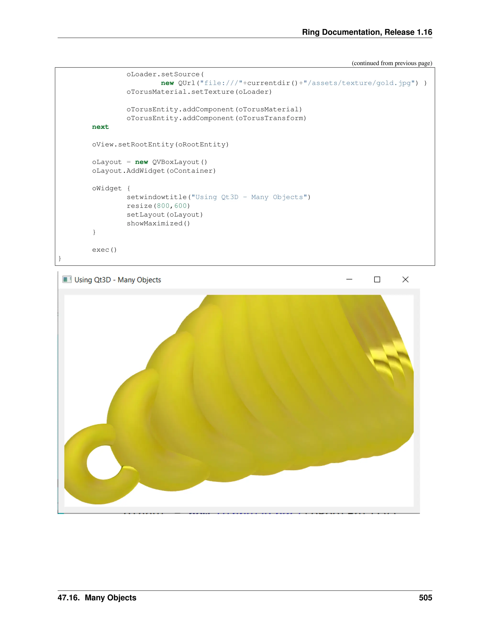 Ring Documentation, Release 1.16 (continued from previous page) oLoader.setSource( new QUrl("file:///"+currentdir()+"/assets/texture/gold.jpg") ) oTorusMaterial.setTexture(oLoader) oTorusEntity.addComponent(oTorusMaterial) oTorusEntity.addComponent(oTorusTransform) next oView.setRootEntity(oRootEntity) oLayout = new QVBoxLayout() oLayout.AddWidget(oContainer) oWidget { setwindowtitle("Using Qt3D - Many Objects") resize(800,600) setLayout(oLayout) showMaximized() } exec() } 47.16. Many Objects 505 