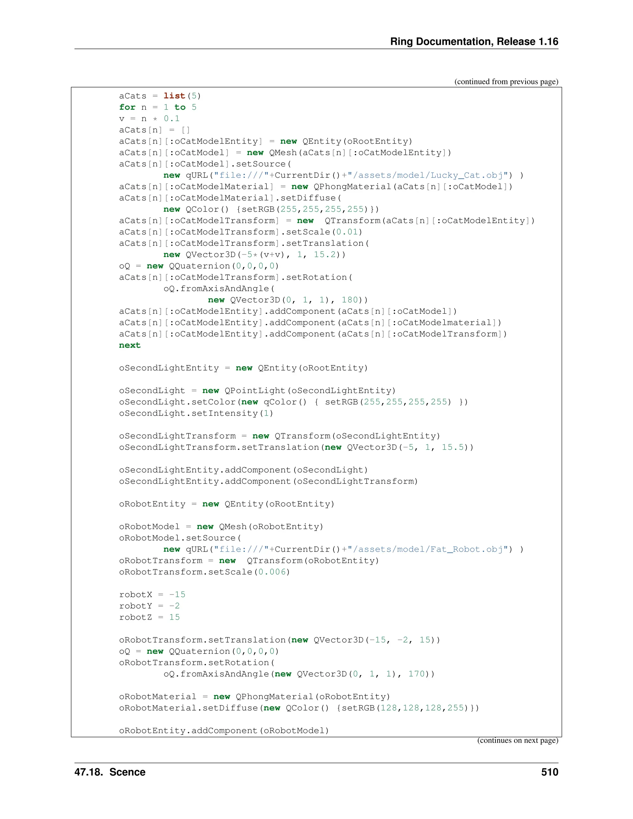 Ring Documentation, Release 1.16 (continued from previous page) aCats = list(5) for n = 1 to 5 v = n * 0.1 aCats[n] = [] aCats[n][:oCatModelEntity] = new QEntity(oRootEntity) aCats[n][:oCatModel] = new QMesh(aCats[n][:oCatModelEntity]) aCats[n][:oCatModel].setSource( new qURL("file:///"+CurrentDir()+"/assets/model/Lucky_Cat.obj") ) aCats[n][:oCatModelMaterial] = new QPhongMaterial(aCats[n][:oCatModel]) aCats[n][:oCatModelMaterial].setDiffuse( new QColor() {setRGB(255,255,255,255)}) aCats[n][:oCatModelTransform] = new QTransform(aCats[n][:oCatModelEntity]) aCats[n][:oCatModelTransform].setScale(0.01) aCats[n][:oCatModelTransform].setTranslation( new QVector3D(-5*(v+v), 1, 15.2)) oQ = new QQuaternion(0,0,0,0) aCats[n][:oCatModelTransform].setRotation( oQ.fromAxisAndAngle( new QVector3D(0, 1, 1), 180)) aCats[n][:oCatModelEntity].addComponent(aCats[n][:oCatModel]) aCats[n][:oCatModelEntity].addComponent(aCats[n][:oCatModelmaterial]) aCats[n][:oCatModelEntity].addComponent(aCats[n][:oCatModelTransform]) next oSecondLightEntity = new QEntity(oRootEntity) oSecondLight = new QPointLight(oSecondLightEntity) oSecondLight.setColor(new qColor() { setRGB(255,255,255,255) }) oSecondLight.setIntensity(1) oSecondLightTransform = new QTransform(oSecondLightEntity) oSecondLightTransform.setTranslation(new QVector3D(-5, 1, 15.5)) oSecondLightEntity.addComponent(oSecondLight) oSecondLightEntity.addComponent(oSecondLightTransform) oRobotEntity = new QEntity(oRootEntity) oRobotModel = new QMesh(oRobotEntity) oRobotModel.setSource( new qURL("file:///"+CurrentDir()+"/assets/model/Fat_Robot.obj") ) oRobotTransform = new QTransform(oRobotEntity) oRobotTransform.setScale(0.006) robotX = -15 robotY = -2 robotZ = 15 oRobotTransform.setTranslation(new QVector3D(-15, -2, 15)) oQ = new QQuaternion(0,0,0,0) oRobotTransform.setRotation( oQ.fromAxisAndAngle(new QVector3D(0, 1, 1), 170)) oRobotMaterial = new QPhongMaterial(oRobotEntity) oRobotMaterial.setDiffuse(new QColor() {setRGB(128,128,128,255)}) oRobotEntity.addComponent(oRobotModel) (continues on next page) 47.18. Scence 510 