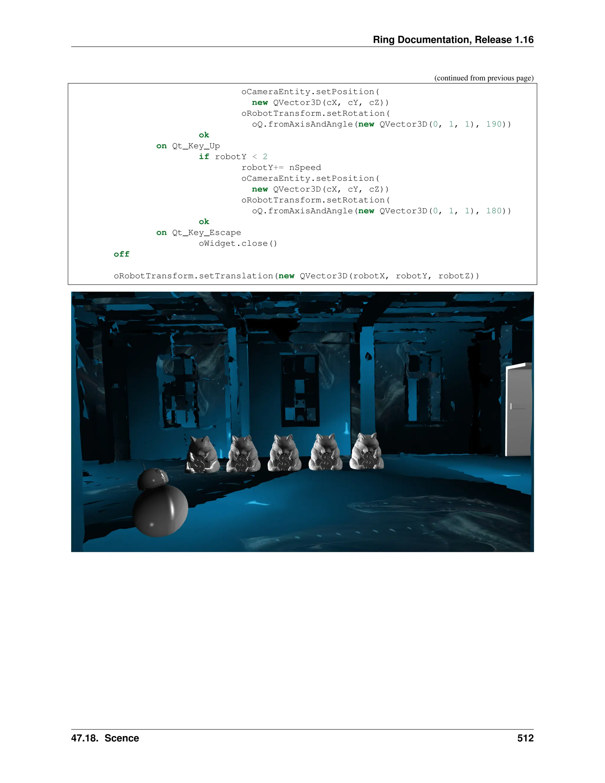 Ring Documentation, Release 1.16 (continued from previous page) oCameraEntity.setPosition( new QVector3D(cX, cY, cZ)) oRobotTransform.setRotation( oQ.fromAxisAndAngle(new QVector3D(0, 1, 1), 190)) ok on Qt_Key_Up if robotY < 2 robotY+= nSpeed oCameraEntity.setPosition( new QVector3D(cX, cY, cZ)) oRobotTransform.setRotation( oQ.fromAxisAndAngle(new QVector3D(0, 1, 1), 180)) ok on Qt_Key_Escape oWidget.close() off oRobotTransform.setTranslation(new QVector3D(robotX, robotY, robotZ)) 47.18. Scence 512 