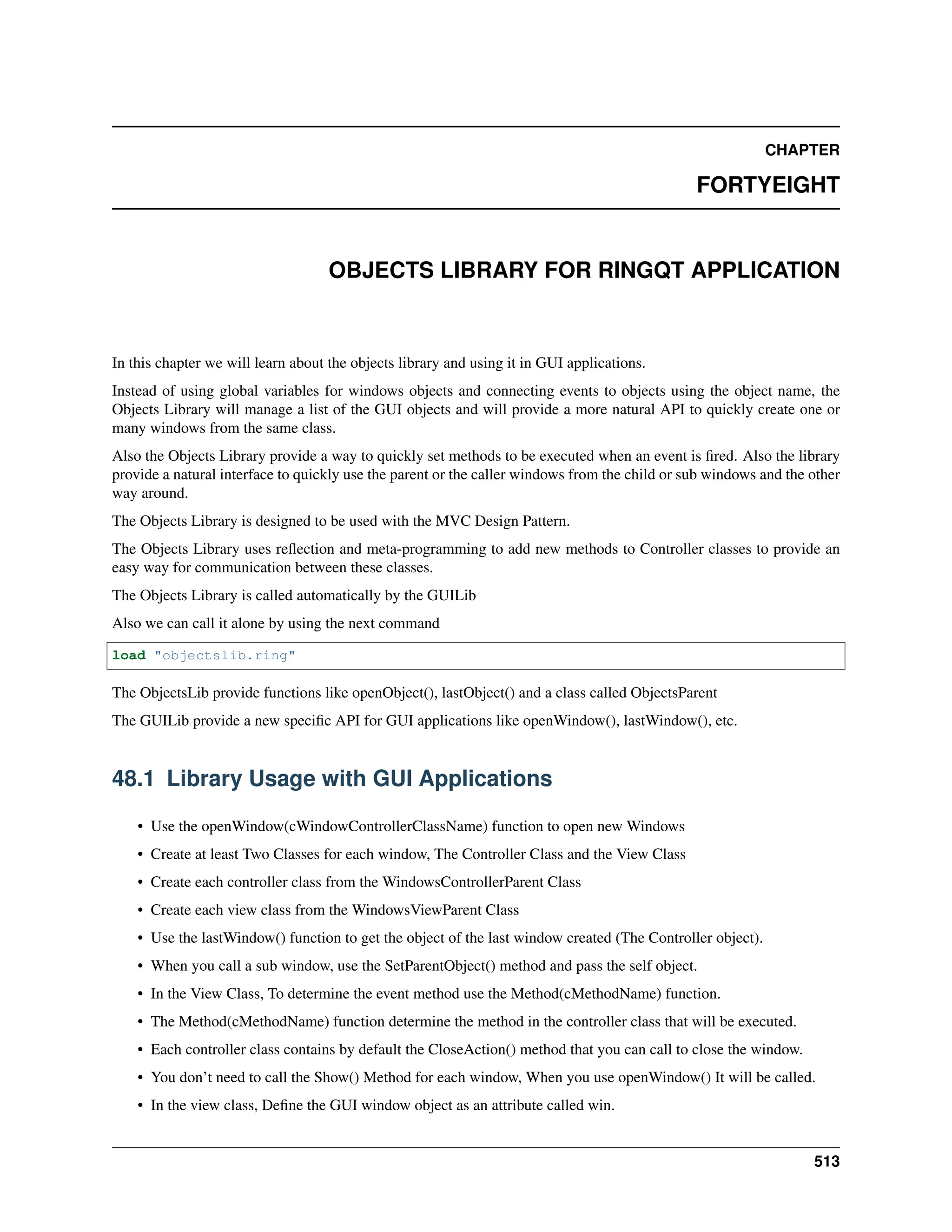 CHAPTER FORTYEIGHT OBJECTS LIBRARY FOR RINGQT APPLICATION In this chapter we will learn about the objects library and using it in GUI applications. Instead of using global variables for windows objects and connecting events to objects using the object name, the Objects Library will manage a list of the GUI objects and will provide a more natural API to quickly create one or many windows from the same class. Also the Objects Library provide a way to quickly set methods to be executed when an event is fired. Also the library provide a natural interface to quickly use the parent or the caller windows from the child or sub windows and the other way around. The Objects Library is designed to be used with the MVC Design Pattern. The Objects Library uses reflection and meta-programming to add new methods to Controller classes to provide an easy way for communication between these classes. The Objects Library is called automatically by the GUILib Also we can call it alone by using the next command load "objectslib.ring" The ObjectsLib provide functions like openObject(), lastObject() and a class called ObjectsParent The GUILib provide a new specific API for GUI applications like openWindow(), lastWindow(), etc. 48.1 Library Usage with GUI Applications • Use the openWindow(cWindowControllerClassName) function to open new Windows • Create at least Two Classes for each window, The Controller Class and the View Class • Create each controller class from the WindowsControllerParent Class • Create each view class from the WindowsViewParent Class • Use the lastWindow() function to get the object of the last window created (The Controller object). • When you call a sub window, use the SetParentObject() method and pass the self object. • In the View Class, To determine the event method use the Method(cMethodName) function. • The Method(cMethodName) function determine the method in the controller class that will be executed. • Each controller class contains by default the CloseAction() method that you can call to close the window. • You don’t need to call the Show() Method for each window, When you use openWindow() It will be called. • In the view class, Define the GUI window object as an attribute called win. 513 