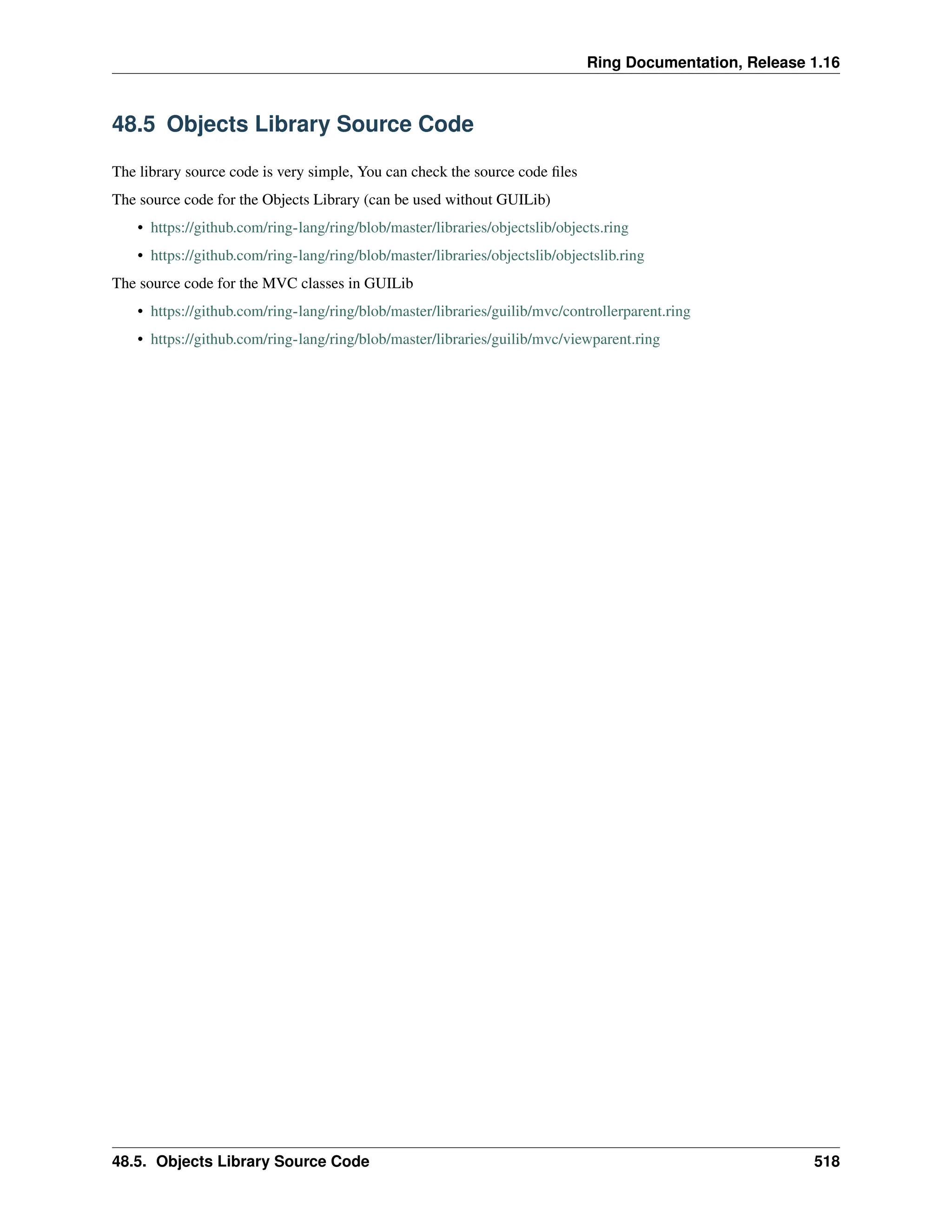 Ring Documentation, Release 1.16 48.5 Objects Library Source Code The library source code is very simple, You can check the source code files The source code for the Objects Library (can be used without GUILib) • https://github.com/ring-lang/ring/blob/master/libraries/objectslib/objects.ring • https://github.com/ring-lang/ring/blob/master/libraries/objectslib/objectslib.ring The source code for the MVC classes in GUILib • https://github.com/ring-lang/ring/blob/master/libraries/guilib/mvc/controllerparent.ring • https://github.com/ring-lang/ring/blob/master/libraries/guilib/mvc/viewparent.ring 48.5. Objects Library Source Code 518 