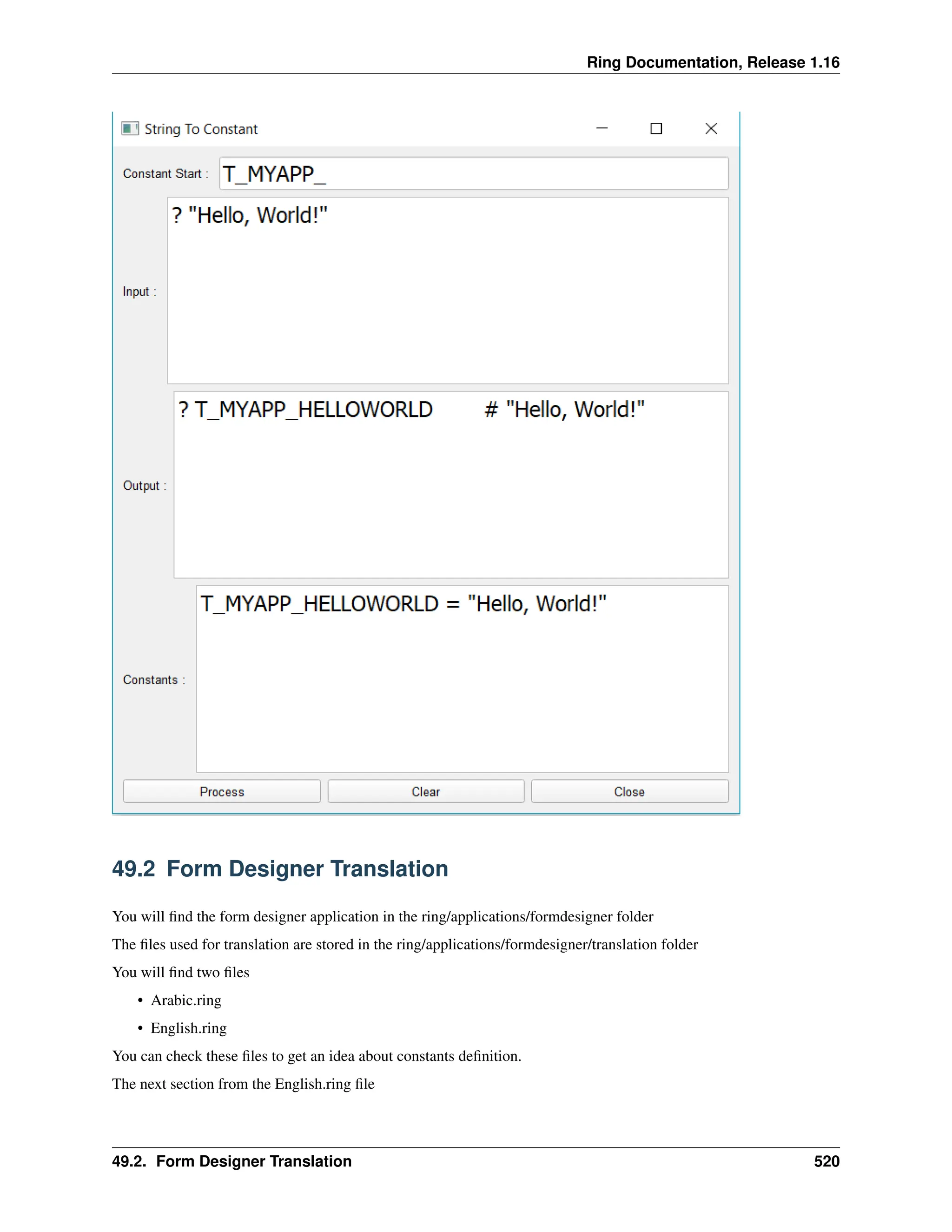 Ring Documentation, Release 1.16 49.2 Form Designer Translation You will find the form designer application in the ring/applications/formdesigner folder The files used for translation are stored in the ring/applications/formdesigner/translation folder You will find two files • Arabic.ring • English.ring You can check these files to get an idea about constants definition. The next section from the English.ring file 49.2. Form Designer Translation 520 