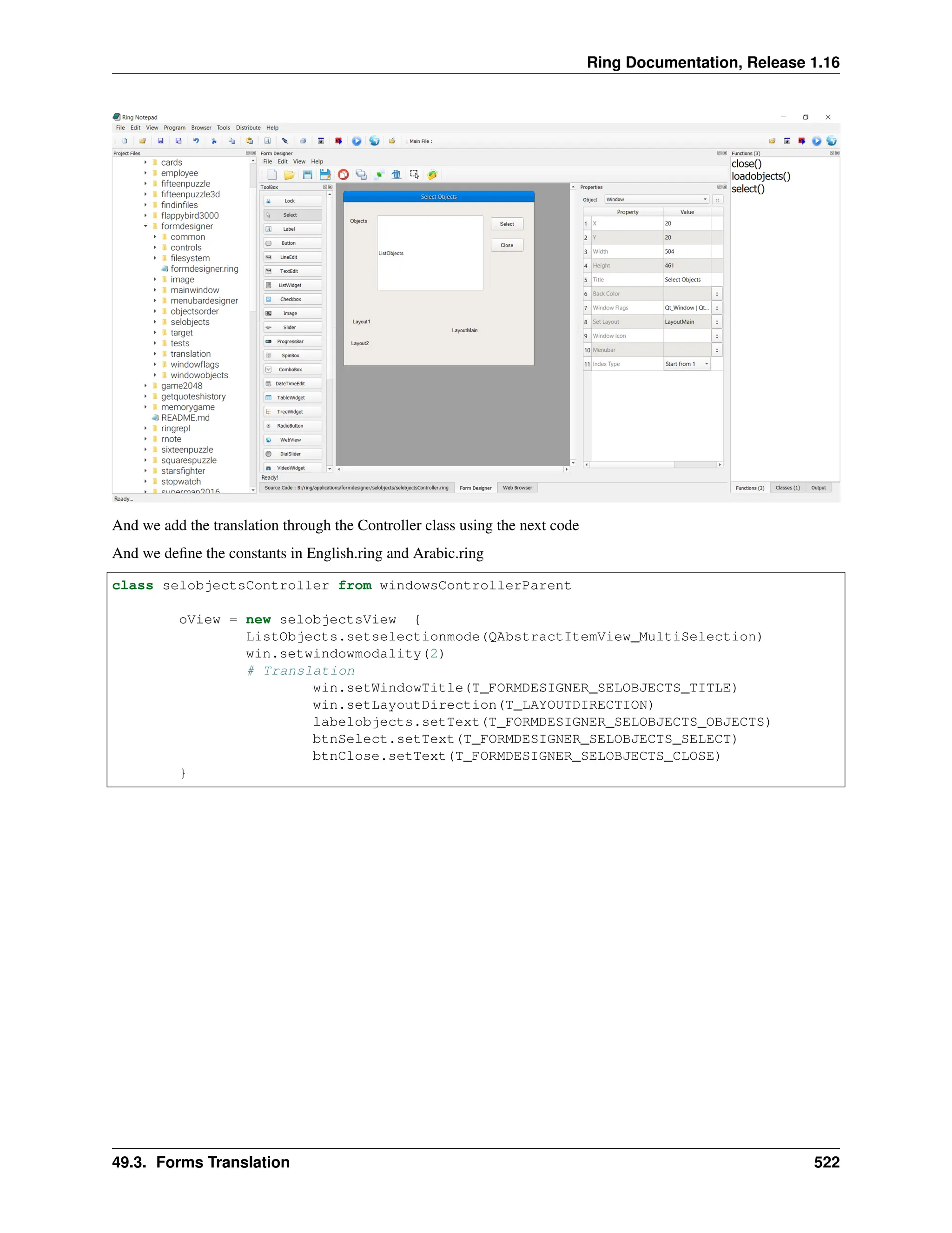 Ring Documentation, Release 1.16 And we add the translation through the Controller class using the next code And we define the constants in English.ring and Arabic.ring class selobjectsController from windowsControllerParent oView = new selobjectsView { ListObjects.setselectionmode(QAbstractItemView_MultiSelection) win.setwindowmodality(2) # Translation win.setWindowTitle(T_FORMDESIGNER_SELOBJECTS_TITLE) win.setLayoutDirection(T_LAYOUTDIRECTION) labelobjects.setText(T_FORMDESIGNER_SELOBJECTS_OBJECTS) btnSelect.setText(T_FORMDESIGNER_SELOBJECTS_SELECT) btnClose.setText(T_FORMDESIGNER_SELOBJECTS_CLOSE) } 49.3. Forms Translation 522 